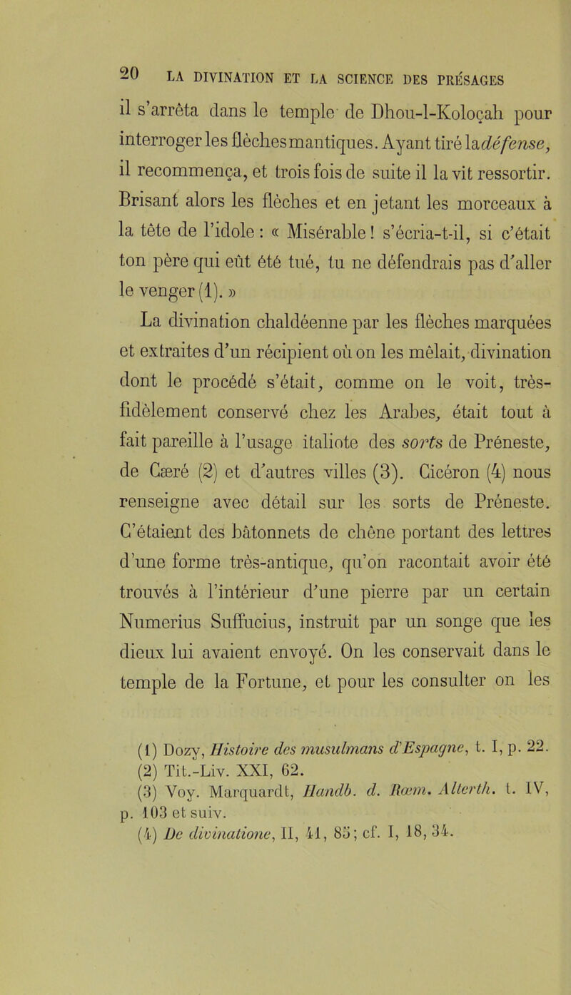 il S arrêta dans le temple de Dhou-l-Koloçah pour interroger les flèchesmantiques. Ayant tiré \d.défense, il recommença, et trois fois de suite il la vit ressortir. Brisant alors les flèches et en jetant les morceaux à la tête de l’idole : « Misérable ! s’écria-t-il, si c’était ton père qui eût été tué, tu ne défendrais pas d’aller le venger (1). » La divination chaldéenne par les flèches marquées et extraites d’un récipient où on les mêlait, divination dont le procédé s’était, comme on le voit, très- fidèlement conservé chez les Arabes, était tout à fait pareille à l’usage italiote des sorts de Préneste, de Gæré (2) et d’autres villes (3). Cicéron (4) nous renseigne avec détail sur les sorts de Préneste. C’étaient des bâtonnets de chêne portant des lettres d’une forme très-antique, qu’on racontait avoir été trouvés à l’intérieur d’une pierre par un certain Numerius Suffucius, instruit par un songe que les dieux lui avaient envoyé. On les conservait dans le temple de la Fortune, et pour les consulter on les (1) Dozy, Histoire des musulmans d'Espagne^ t. I, p. 22. (2) Tit.-Liv. XXI, 62. (3) Voy. Marquardt, llandb. d. Rœm. Altcrlh. l. IV, p. 103 üt suiv. (4) De divinalione^ II, 41, 85; cf. I, 18, 34.