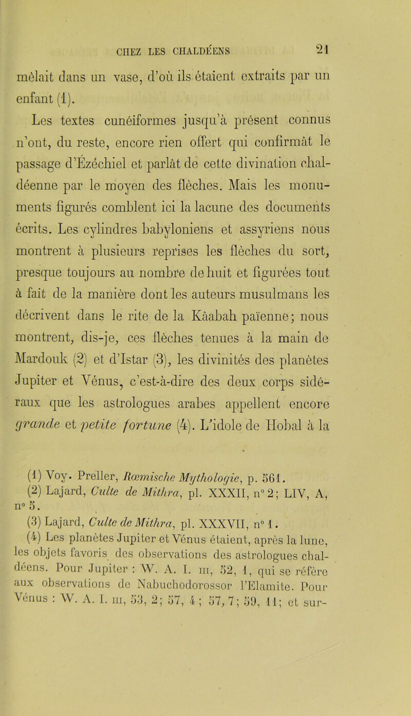 mêlait dans un vase, d’où ils étaient extraits par un enfant (1). Les textes cunéiformes jusqu’à présent connus n’ont, du reste, encore rien offert qui confirmât le passage d’Ézéchiel et parlât dé cette divination clial- déenne par le moyen des flèches. Mais les monu- ments figurés comblent ici la lacune des documents écrits. Les cylindres babyloniens et assyriens nous montrent à plusieurs reprises les flèches du sort, presque toujours au nombre de huit et figurées tout à fait de la manière dont les auteurs musulmans les décrivent dans le rite de la Kâabah païenne; nous montrent, dis-je, ces flèches tenues à la main de Mardouk (2) et d’Istar (3), les divinités des planètes Jupiter et Vénus, c’est-à-dire des deux corps sidé- raux que les astrologues arabes appellent encore grande et fortune (4). Lfldole de Hobal à la (1) Voy. Preller, Rœmische Mythologie, p. 561. (2) Lajard, Culte de Mithra, pl. XXXII, n“2; LIV, A, n°5. (3) Lajard, Culte de Mithra, pl. XXXVII, n“ 1. (4) Les planètes Jupiter et Vénus étaient, après la lune, les objets favoris des observations des astrologues chal- déens. Pour Jupiter : W. A. I. m, 52, 1, qui se réfère aux observations do Nabucbodorossor l’Llaniite. Pour Vénus : W. A. I. m, 53, 2; 57, 4 ; 57, 7; 59, 11; et sur-