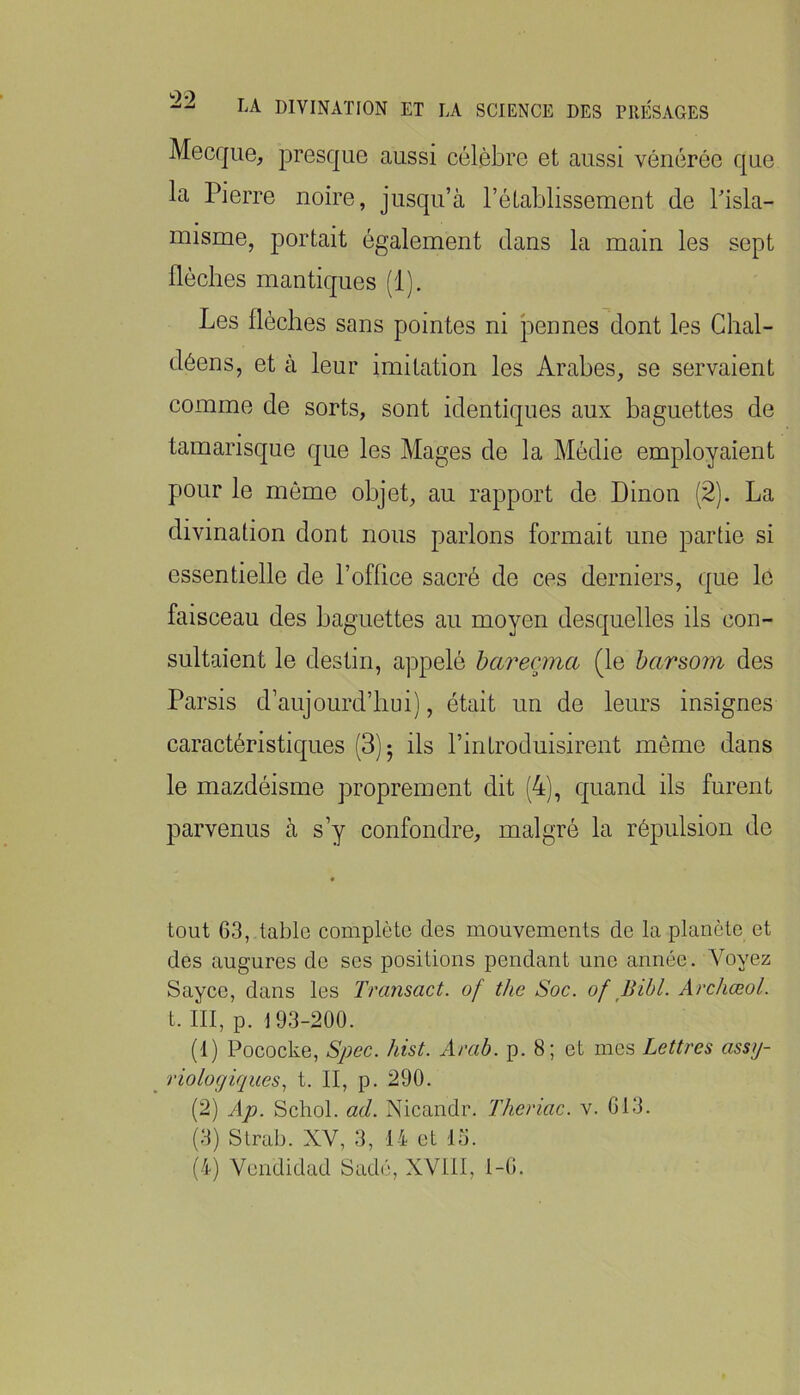 Mecque, presque aussi célèbre et aussi vénérée que la Pierre noire, jusqu’à l’établissement de Pisla- misme, portait également dans la main les sept flèches mantiques (1). Les flèches sans pointes ni pennes dont les Ghal- déens, et à leur imitation les Arabes, se servaient comme de sorts, sont identiques aux baguettes de tamarisque que les Mages de la Médie employaient pour le môme objet, au rapport de Binon (2). La divination dont nous parlons formait une partie si essentielle de l’office sacré de ces derniers, que le faisceau des baguettes au moyen desquelles ils con- sultaient le destin, appelé hareçma (le harsom des Parsis d’aujourd’hui), était un de leurs insignes caractéristiques (3); ils l’introduisirent même dans le mazdéisme proprement dit (4), quand ils furent parvenus à s’y confondre, malgré la répulsion de tout 63, table complète des mouvements de la planète et des augures de ses positions pendant une année. Voyez Sayce, dans les Transact. of the Soc. of Bibl. Archœol. t. III, p. 193-200. (1) Pococke, Spec. hist. Arab. p. 8; et mes Lettres assy- riologiques., t. II, p. 290. (2) Ap. Schol. ad. Nicandr. Theriac. v. 613. (3) Slrab. XV, 3, 14 et lu.