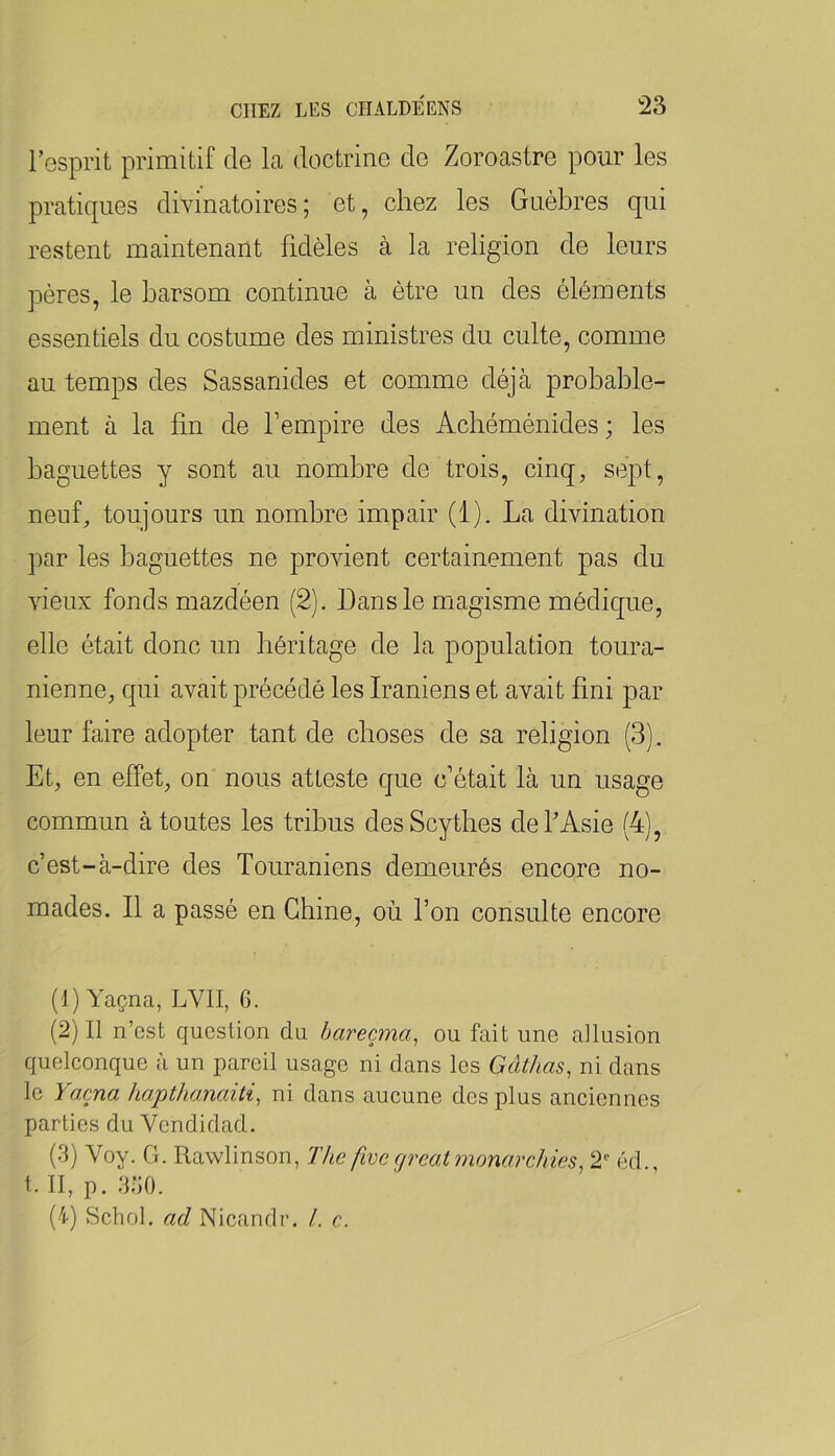 l’esprit primitif de la doctrine de Zoroastre pour les pratiques divinatoires; et, chez les Guèbres qui restent maintenant fidèles à la religion de leurs pères, le harsom continue à être un des éléments essentiels du costume des ministres du culte, comme au temps des Sassanides et comme déjà probable- ment à la bn de l’empire des Achéménides ; les baguettes y sont au nombre de trois, cinq, sept, neuf, toujours un nombre impair (1). La divination par les baguettes ne provient certainement pas du vieux fonds mazdéen (2). Dans le magisme médique, elle était donc un héritage de la population toura- nienne, qui avait précédé les Iraniens et avait fini par leur faire adopter tant de choses de sa religion (3). Et, en effet, on nous atteste que c’était là un usage commun à toutes les tribus des Scythes de l’Asie (4), c’est-à-dire des Touraniens demeurés encore no- mades. Il a passé en Chine, où l’on consulte encore (1) Yaçna, LVII, G. (2) Il n’cst question du bareçma, ou fait une allusion quelconque à un pareil usage ni dans les Gâthas, ni dans le Yaçna hapthanaiti, ni dans aucune des plus anciennes parties du Vendidad. (3) Voy. G. Rawlinson, The fivc ffrcat monarchies^ 2‘‘ éd i.II, p.330. (4) Schol, ad Nicandr. /. c.