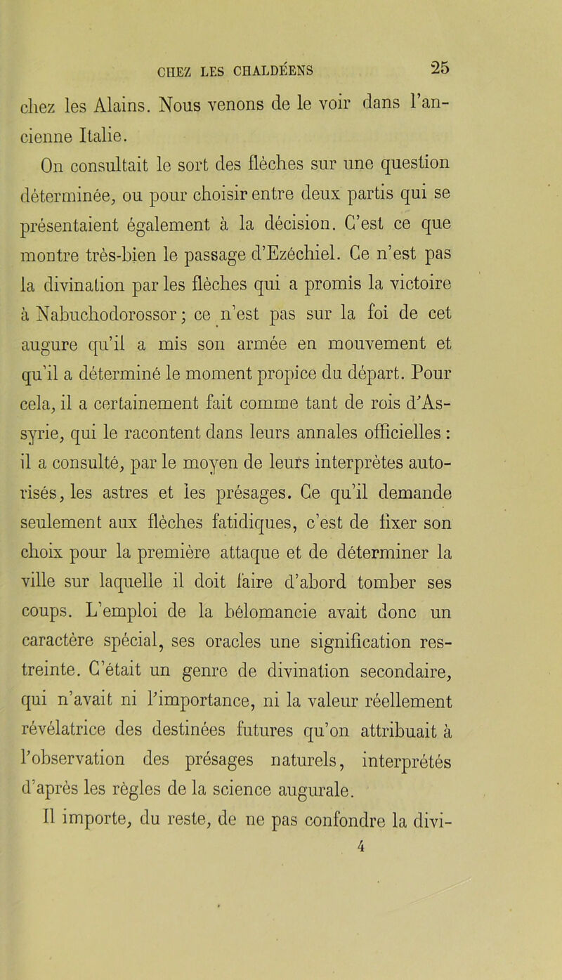 cliez les Alains. Nous venons de le voir dans l’an- cienne Italie. On consultait le sort des flèches sur une question déterminée, ou pour choisir entre deux partis qui se présentaient également à la décision. C’est ce que montre très-hien le passage d’Ezéchiel. Ce n’est pas la divination par les flèches qui a promis la victoire à Nahuchodorossor ; ce n’est pas sur la foi de cet augure qu’il a mis son armée en mouvement et qu’il a déterminé le moment propice du départ. Pour cela, il a certainement fait comme tant de rois d^’As- syrie, qui le racontent dans leurs annales officielles : il a consulté, par le moyen de leurs interprètes auto- risés, les astres et les présages. Ce qu’il demande seulement aux flèches fatidiques, c’est de fixer son choix pour la première attaque et de déterminer la ville sur laquelle il doit faire d’ahord tomber ses coups. L’emploi de la hélomancie avait donc un caractère spécial, ses oracles une signification res- treinte. C’était un genre de divination secondaire, qui n’avait ni Limportance, ni la valeur réellement révélatrice des destinées futures qu’on attribuait à l’observation des présages naturels, interprétés d’après les règles de la science augurale. Il importe, du reste, de ne pas confondre la divi- 4