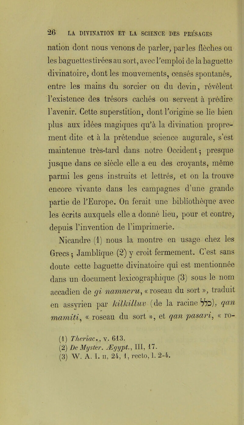 nation dont nous venons de parler, par les flèches ou les baguettes tirées au sort, avec hemploi de la baguette divinatoire, dont les mouvements, censés spontanés, entre les mains du sorcier ou du devin, révèlent l’existence des trésors cachés ou servent à prédire l’avenir. Cette superstition, dontTorigine se lie bien plus aux idées magiques qu’à la divination propre- ment dite et à la prétendue science augurale, s’est maintenue très-tard dans notre Occident ; presque jusque dans ce siècle elle a eu des croyants, môme parmi les gens instruits et lettrés, et on la trouve encore vivante dans les campagnes d’une grande partie de l’Europe. On ferait une bibliothèque avec les écrits auxquels elle a donné lieu, pour et contre, depuis l’invention de l’imprimerie. Nicandre (1) nous la montre en usage chez les Grecs-, Jamblique (2)y croit fermement. C’est sans doute cette baguette divinatoire qui est mentionnée dans un document lexicographique (3) sous le nom accadien de gi namneru^ «roseau du sort », traduit en assyrien par kilkilluv (de la racine « roseau du sort », et qan pasari^ « ro- (1) Theriac., v. 613. (2) De Myster. Ægypt.^ III, 17. (3) W. A. I. Il, 24, 1, recto, 1. 2-4.