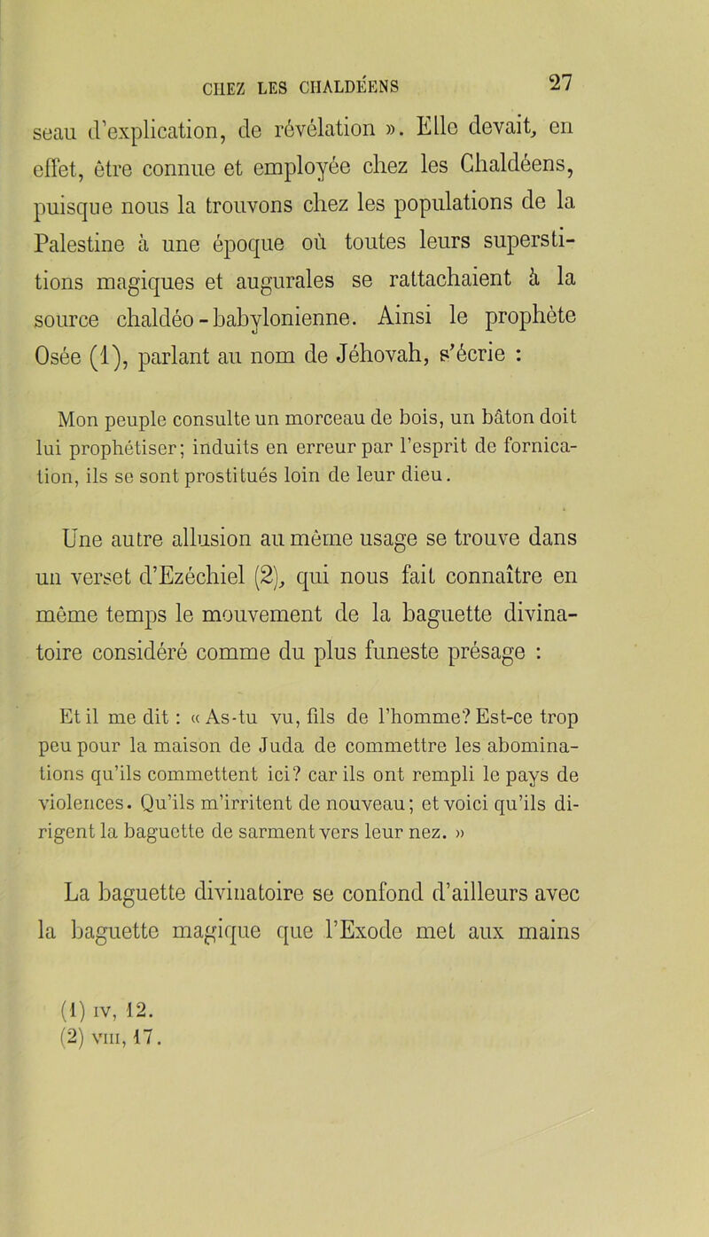 seau d’explication, de révélation ». Elle devait, en effet, être connue et employée chez les Ghaldéens, puisque nous la trouvons chez les populations de la Palestine à une époque où toutes leurs supersti- tions magiques et augurales se rattachaient à la source chaldéo-babylonienne. Ainsi le prophète Osée (1), parlant au nom de Jéhovah, s’écrie : Mon peuple consulte un morceau de bois, un bâton doit lui prophétiser; induits en erreur par l’esprit de fornica- tion, ils se sont prostitués loin de leur dieu. Une autre allusion au môme usage se trouve dans un verset d’Ezéchiel (2), qui nous fait connaître en môme temps le mouvement de la baguette divina- toire considéré comme du plus funeste présage ; Et il me dit : « As-tu vu, fds de l’homme? Est-ce trop peu pour la maison de Juda de commettre les abomina- tions qu’ils commettent ici? car ils ont rempli le pays de violences. Qu’ils m’irritent de nouveau; et voici qu’ils di- rigent la baguette de sarment vers leur nez. » La baguette divinatoire se confond d’ailleurs avec la baguette magique que l’Exode met aux mains (1) IV, 12. (2) VIII, 17.