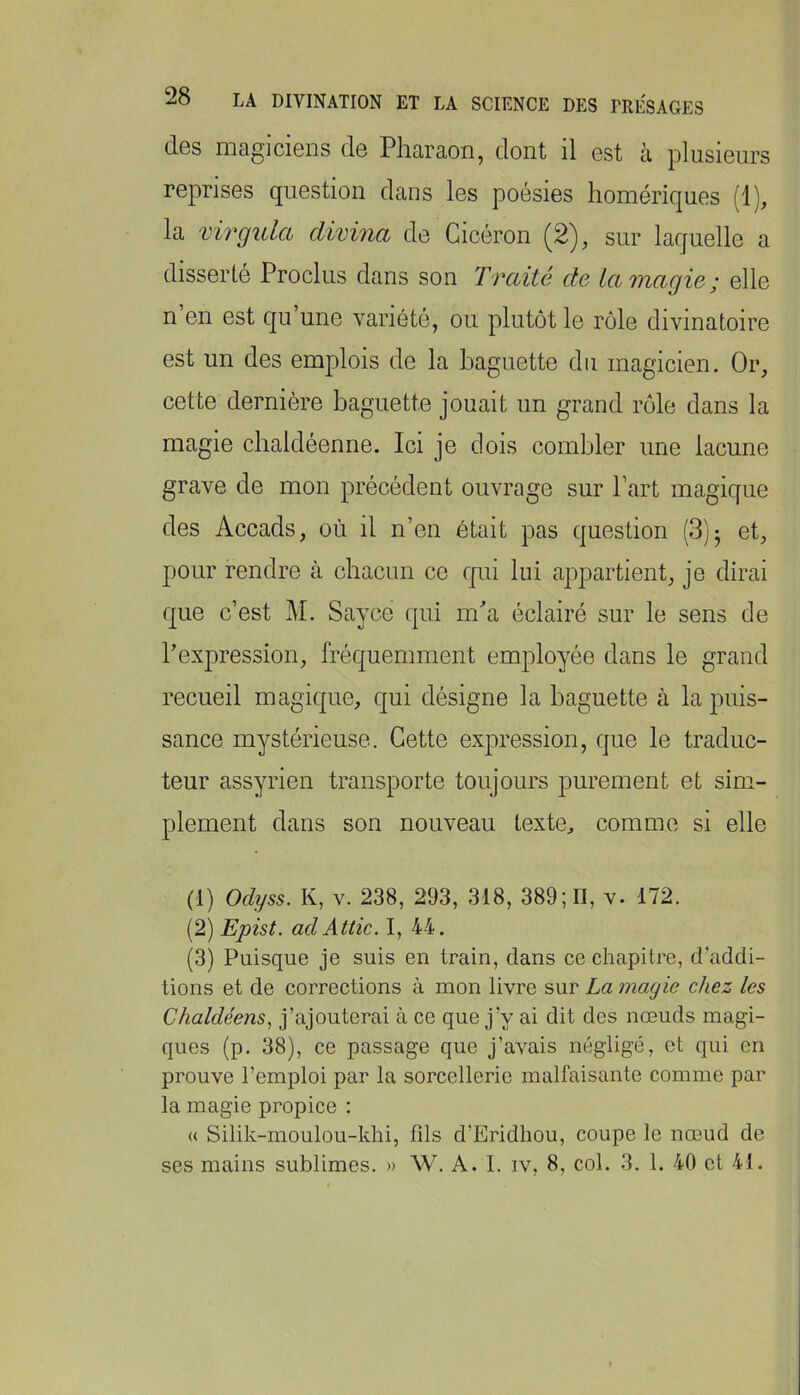 des magiciens de Pharaon, dont il est à plusieurs reprises question dans les poésies homériques (1), la virgula clivina de Cicéron (2), sur laquelle a disserté Proclus dans son Traité de La magie; elle n en est qu une variété, ou plutôt le rôle divinatoire est un des emplois de la baguette du magicien. Or, cette dernière baguette jouait un grand rôle dans la magie chaldéenne. Ici je dois combler une lacune grave de mon précédent ouvrage sur Part magique des Accads, où il n’en était pas question (8)5 et, pour rendre à chacun ce qui lui appartient, je dirai que c’est M. Sayce qui m^a éclairé sur le sens de Pexpression, fréquemment employée dans le grand recueil magique, qui désigne la baguette à la puis- sance mystérieuse. Cette expression, que le traduc- teur assyrien transporte toujours purement et sim- plement dans son nouveau texte, comme si elle (1) Odyss. K, V. 238, 293, 318, 389; n, v. 172. (2) Epist. adAttic. I, 44. (3) Puisque je suis en train, dans ce chapitre, d’addi- tions et de corrections à mon livre sur La magie chez les Chaldéens^ j’ajouterai à ce que j’y ai dit des nœuds magi- ques (p. 38), ce passage que j’avais négligé, et qui en prouve l’emploi par la sorcellerie malfaisante comme par la magie propice : « Silik-moulou-khi, fds d’Eridhou, coupe le nœud de