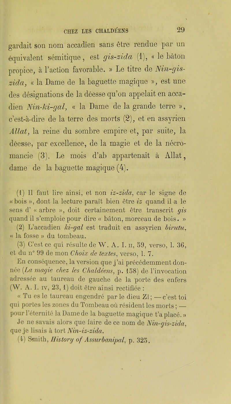gardait son nom accadien sans être rendue par un équivalent sémitique, est gis-zida (1), « le bâton propice, à l’action favorable. » Le titre de Nin-gis- zida, « la Dame de la baguette magique », est une des désignations de la déesse qu’on appelait en acca- dien Nin-ki-gal, « la Dame de la grande terre », c’est-à-dire de la terre des morts (2), et en assyrien Allât, la reine du sombre empire et, par suite, la déesse, par excellence, de la magie et de la nécro- mancie (3). Le mois d’ab appartenait à Allât, dame de la baguette magique (4). (1) Il faut lire ainsi, et non iz-zida^ car le signe de «bois », dont la lecture paraît bien être iz quand il a le sens d’ « arbre », doit certainement être transcrit gis quand il s’emploie pour dire « bâton, morceau de bois. » (2) L’accadien ki-gal est traduit en assyrien binitu, « la fosse » du tombeau. (3) C’est ce qui résulte de W. A. L ii, S9, verso, 1. 36, et du n“ 99 de mon Choix de textes.^ verso, 1. 7. En conséquence, la version que j’ai précédemment don- née [La magie chez les Chaldéens, p. 1S8) de l’invocation adressée au taureau de gauche de la porte des enfers (W. A. I. IV, 23, 1) doit être ainsi rectifiée : « Tu es le taureau engendré par le dieu Zî; — c’est toi qui portes les zones du Tombeau où résident les morts ; — pour l’éternité la Dame de la baguette magique t’a placé. » Je ne savais alors que laire de ce nom de Nin-gis-zida, que je lisais à tort Nin-iz-zida. (4) Smith, History of Assurbanipal^ p. 323.