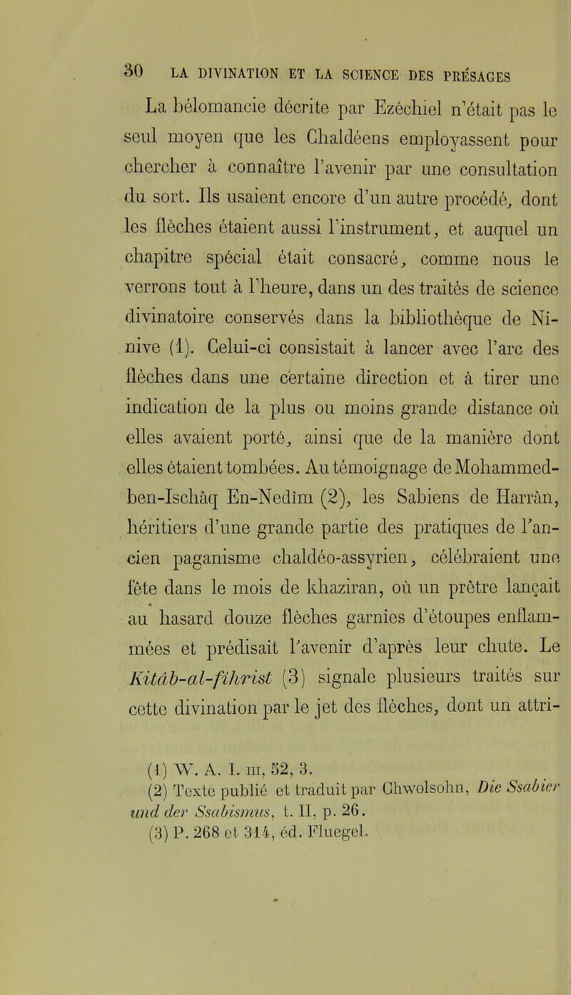 La bélomancie décrite par Ezéchiel n était pas le seul moyen que les Ghaldéens employassent pour chercher à connaître l’avenir par une consultation du sort. Ils usaient encore d’un autre procédé, dont les flèches étaient aussi rinstrument, et auquel un chapitre spécial était consacré, comme nous le verrons tout à l’heure, dans un des traités de science divinatoire conservés dans la hihliothéque de Ni- nive (1). Celui-ci consistait à lancer avec l’arc des flèches dans une certaine direction et à tirer une indication de la plus ou moins grande distance où elles avaient porté, ainsi que de la manière dont elles étaient tombées. Au témoignage deMohammed- hen-Ischâq En-Nedîm (2), les Sahiens de Harràn, héritiers d’une grande partie des pratiques de Ean- cien paganisme chaldéo-assyrien, célébraient une fête dans le mois de khaziran, où un prêtre lançait au hasard douze flèches garnies d’étoupes enflam- mées et prédisait Lavenir d’après leur chute. Le Kitàh-al-fihrist (3) signale plusieurs traités sur cette divination par le jet des flèches, dont un attri- (1) W. A. I. III, 52, 3. (2) Texte publié et traduit par Ghwolsohn, Die Ssabier und der Ssabismus^ t. II, p. 26. (3) P. 268 et 314, éd. Fluegel.
