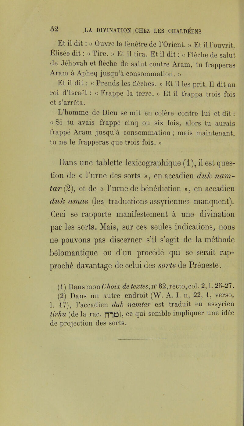 Et il dit : « Ouvre la fenêtre de l’Orient. » Et il l’ouvrit. Elisée dit : « Tire. » Et il tira. Et il dit : « Flèche de salut de Jéhovah et flèche de salut contre Aram, tu frapperas Aram à Apheq jusqu’à consommation. » Et il dit : « Prends les flèches. » Et il les prit. Il dit au roi d’Israël : « Frappe la terre. » Et il frappa trois fois et s’arrêta. L’homme de Dieu se mit en colère contre lui et dit : « Si tu avais frappé cinq ou six fois, alors tu aurais frappé Aram jusqu’à consommation; mais maintenant, tu ne le frapperas que trois fois. » Dans une tablette lexicographique (1), il est ques- tion de « l’urne des sorts », en accadien duk nam- tar (2), et de « l’urne de bénédiction », en accadien duk amas (les traductions assyriennes manquent). Ceci se rapporte manifestement à une divination par les sorts. Mais, sur ces seules indications, nous ne pouvons pas discerner s’il s’agit de la méthode bélornantique ou d’un procédé qui se serait rap- proché davantage de celui des sorts de Préneste. (1) Dans mon Choix de textes^ n“ 82, recto, col. 2,1. 23-27. (2) Dans un autre endroit (W. A. I. n, 22, 1, verso, 1. 17), l’accadien duk namtar est traduit en assyrien tirhu (de la rac. rntû)» ce qui semble impliquer une idée de projection des sorts.