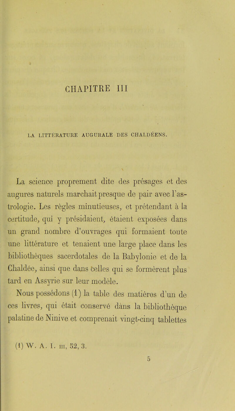 CHAPITRE III LA LITTÉRATURE AUGURALE DES CHALDÉENS. La science proprement dite des présages et des augures naturels marchait presque de pair avec Pas- trologie. Les règles minutieuses^ et prétendant à la certitude, qui y présidaient, étaient exposées dans un grand nombre d’ouvrages qui formaient toute une littérature et tenaient une large place dans les bibliothèques sacerdotales de la Babylonie et de la Gbaldée, ainsi que dans celles qui se formèrent plus tard en Assyrie sur leur modèle. Nous possédons (1) la table des matières d’un de ces livres, qui était conservé dans la bibliothèque palatine de Ninive et comprenait vingt-cinq tablettes (HW. A. I. III, .52, 3. 5