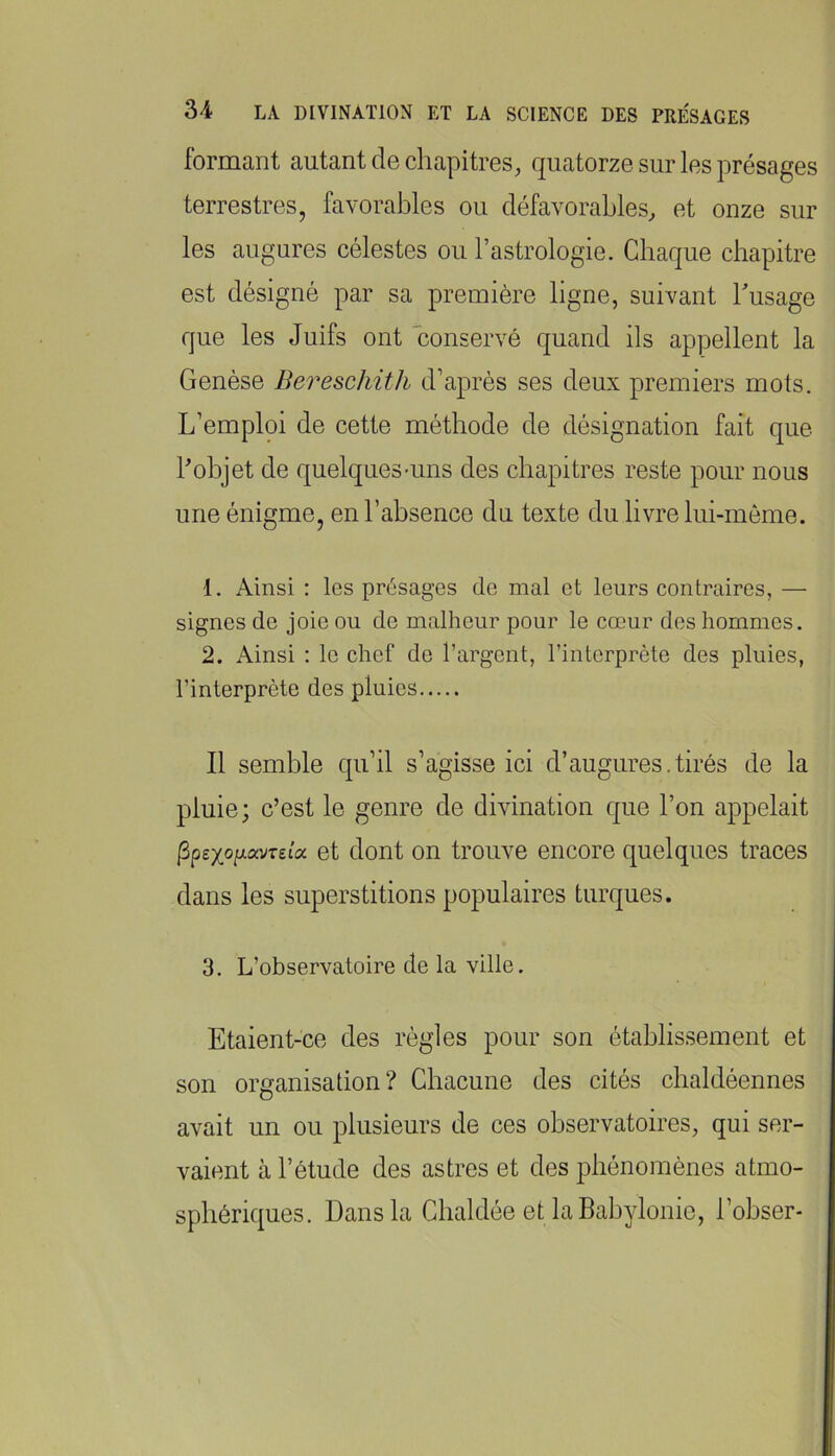 formant autant de chapitres, quatorze sur les présages terrestres, favorables ou défavorables, et onze sur les augures célestes ou l’astrologie. Chaque chapitre est désigné par sa première ligne, suivant husage que les Juifs ont conservé quand ils appellent la Genèse Bereschith d’après ses deux premiers mots. L’emploi de cette méthode de désignation fait que hobjet de quelques-uns des chapitres reste pour nous une énigme, en l’absence du texte du livre hii-môme. 1. Ainsi : les présages de mal et leurs contraires, — signes de joie ou de malheur pour le cœur des hommes. 2. Ainsi : le chef de l’argent, l’interprète des pluies, l’interprète des pluies Il semble qu’il s’agisse ici d’augures.tirés de la pluie; c’est le genre de divination que l’on appelait ^pexo[j-ocureia. et dont OU trouve encore quelques traces dans les superstitions populaires turques. 3. L’observatoire de la ville. Etaient-ce des règles pour son établissement et son organisation? Chacune des cités cbaldéennes avait un ou plusieurs de ces observatoires, qui ser- vaient à l’étude des astres et des phénomènes atmo- sphériques, Dans la Chaldée et laBabylonie, l’ohser-