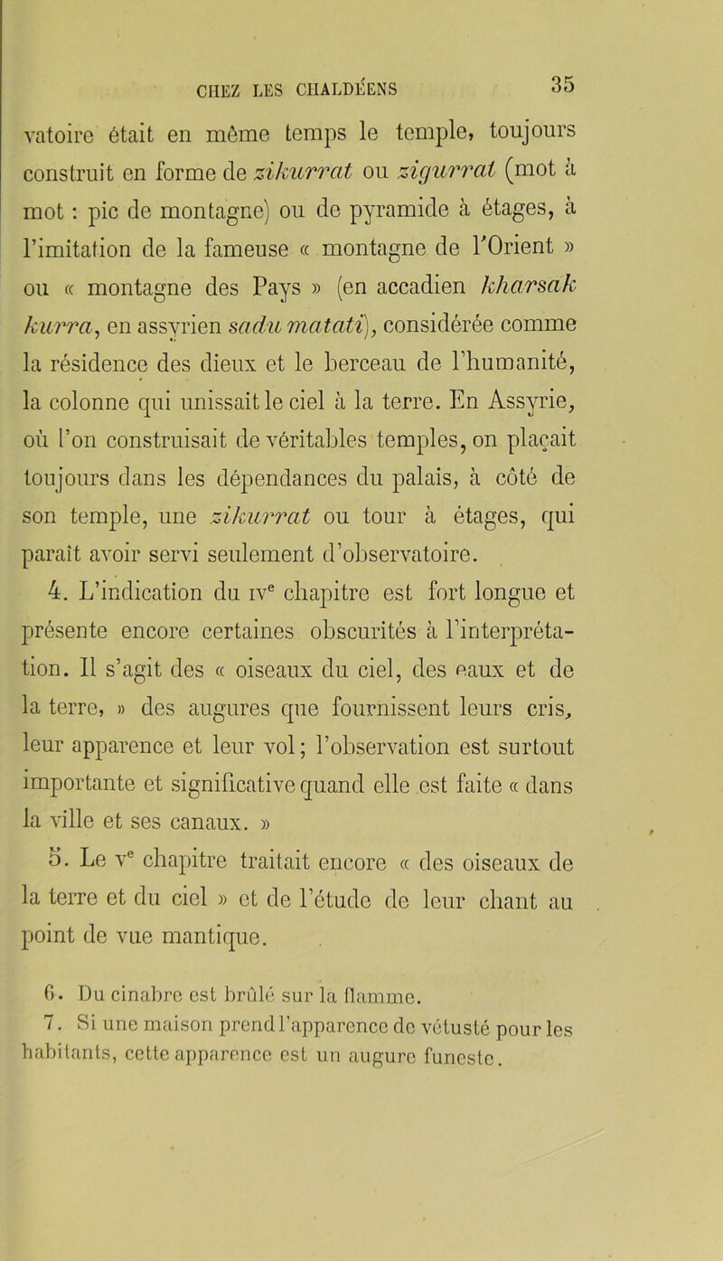 vatoire était en môme temps le temple, toujours construit en forme de zikurrat ou zigurrat (mot à mot ; pic de montagne) ou de pyramide à étages, à l’imitation de la fameuse « montagne de TOrient » ou « montagne des Pays » (en accadien kharsak kurra^ en assyrien sadumatati), considérée comme la résidence des dieux et le berceau de l’humanité, la colonne qui unissait le ciel à la terre. En Assyrie, où l’on construisait de véritables temples, on plaçait toujours dans les dépendances du palais, à côté de son temple, une zikurrat ou tour à étages, qui paraît avoir servi seulement d’observatoire. 4. L’indication du iv® chapitre est fort longue et présente encore certaines obscurités à l’interpréta- tion. Il s’agit des « oiseaux du ciel, des eaux et de la terre, » des augures que fournissent leurs cris^ leur apparence et leur vol ; l’observation est surtout importante et significative quand elle est faite « dans la ville et ses canaux. » 5. Le V® chapitre traitait encore « des oiseaux de la terre et du ciel » et de l’étude de leur chant au point de vue mantique. 0. Du cinabre est brûlé sur la llamme. 7. Si une maison prend l’apparence de vétusté pour les habitants, cette apparence est un augure funeste.