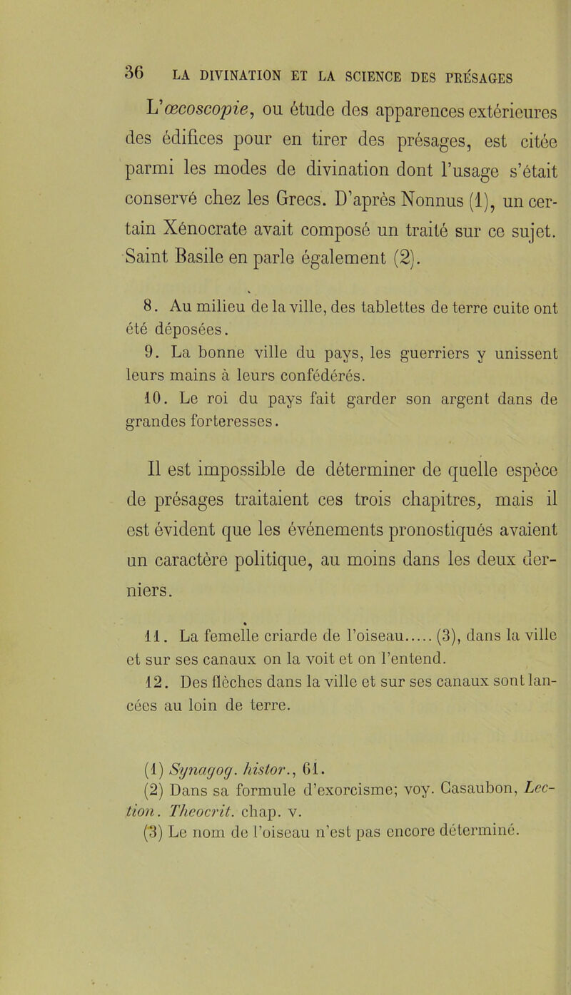 Uœcoscopie, ou étude des apparences extérieures des édifices pour en tirer des présages, est citée parmi les modes de divination dont l’usage s’était conservé chez les Grecs. D’après Nonnus (1), un cer- tain Xénocrate avait composé un traité sur ce sujet. Saint Basile en parle également (2). 8. Au milieu de la ville, des tablettes de terre cuite ont été déposées. 9. La bonne ville du pays, les guerriers y unissent leurs mains à leurs confédérés. 10. Le roi du pays fait garder son argent dans de grandes forteresses. Il est impossible de déterminer de quelle espèce de présages traitaient ces trois chapitres, mais il est évident que les événements pronostiqués avaient un caractère politique, au moins dans les deux der- niers. * 11. La femelle criarde de l’oiseau (3), dans la ville et sur ses canaux on la voit et on l’entend. 12. Des flèches dans la ville et sur ses canaux sont lan- cées au loin de terre. (1) Sijnagog. histor., 61. (2) Dans sa formule d’exorcisme; voy. Gasaubon, Lcc- tion. Theocrit. chap. v. (tl) Le nom de l’oiseau n’est pas encore déterminé.