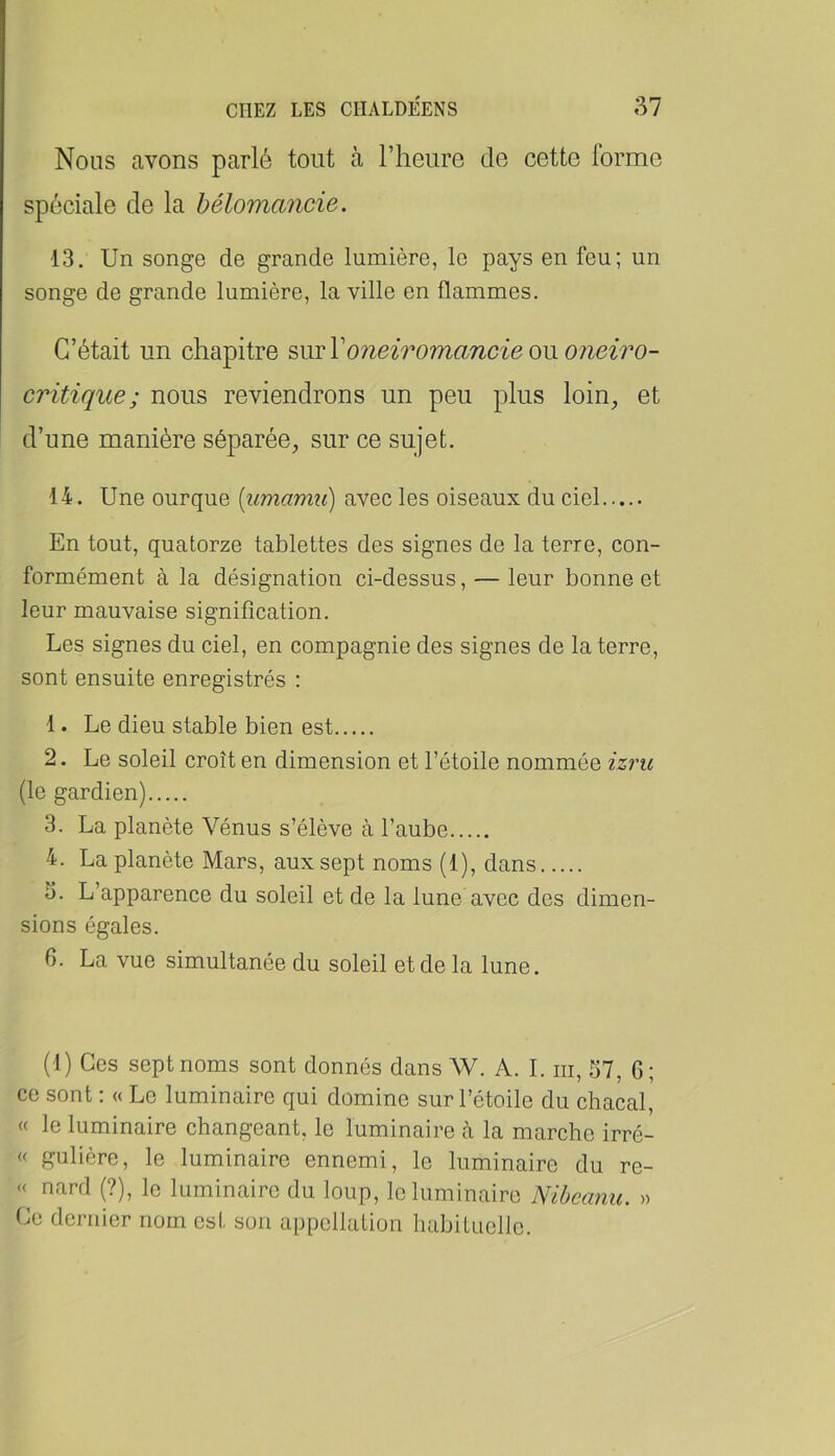 Nous avons parlé tout à l’heure de cette forme spéciale de la bélomancie. 13. Un songe de grande lumière, le pays en feu; un songe de grande lumière, la ville en flammes. C’était un chapitre ?,mV07ieiromancie om oneiro- critique; nous reviendrons un peu plus loin, et d’une manière séparée, sur ce sujet. 14. Une ourque [iimamu] avec les oiseaux du ciel En tout, quatorze tablettes des signes de la terre, con- formément à la désignation ci-dessus, — leur bonne et leur mauvaise signification. Les signes du ciel, en compagnie des signes de la terre, sont ensuite enregistrés : 1. Le dieu stable bien est 2. Le soleil croît en dimension et l’étoile nommée zzrw (le gardien) 3. La planète Vénus s’élève à l’aube 4. La planète Mars, aux sept noms (1), dans 3. L’apparence du soleil et de la lune avec des dimen- sions égales. fi. La vue simultanée du soleil et de la lune. (1) Ces sept noms sont donnés dans W. A. I. iii, 57, fi; ce sont ; « Le luminaire qui domine sur l’étoile du chacal, « le luminaire changeant, le luminaire à la marche irré- « gulière, le luminaire ennemi, le luminaire du re- « nard (?), le luminaire du loup, le luminaire Nibcanu. » Ce dernier nom est son appellation habituolle.