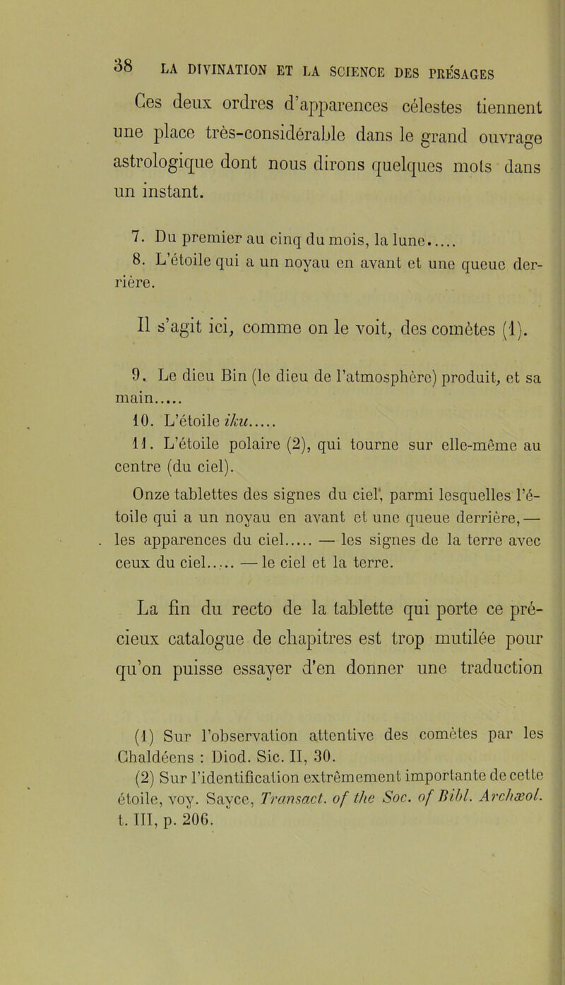 Ces (leux ordres d’apparences célestes tiennent une place très-considérable dans le grand ouvrage astrologique dont nous dirons quelques mois dans un instant. 7. Du premier au cinq du mois, la lune 8. L’étoile qui a un noyau en avant et une queue der- rière. Il s’agit ici, comme on le voit, des comètes (1). 9. Le dieu Bin (le dieu de l’atmosphère) produit, et sa main 10. L’étoile 11. L’étoile polaire (2), qui tourne sur elle-même au centre (du ciel). Onze tablettes des signes du ciel*, parmi lesquelles l’é- toile qui a un noyau en avant et une queue derrière,— les apparences du ciel — les signes de la terre avec ceux du ciel — le ciel et la terre. La fin du recto de la tablette qui porte ce pré- cieux catalogue de chapitres est trop mutilée pour qu’on puisse essayer d’en donner une traduction (1) Sur l’observation attentive des comètes par les Ghaldéens : Diod. Sic. II, 30. (2) Sur l’identification extrêmement importante de cette étoile, voy. Sayce, Transact. of the Soc. of Bihl. Archæol. t. III, p. 206.