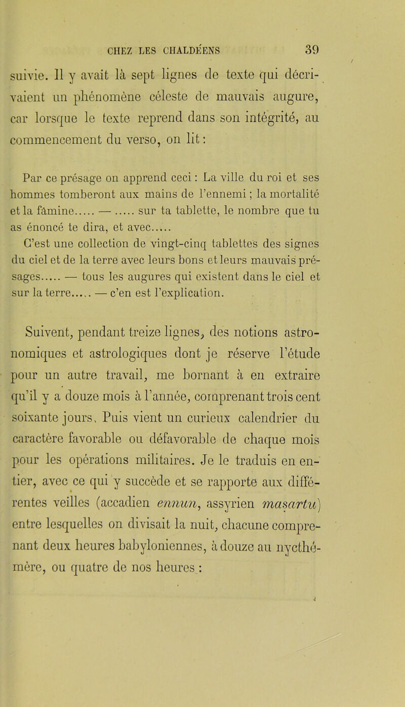 / suivie. 11 y avait là sept lignes de texte qui décri- vaient un phénomène céleste de mauvais augure, car lorsque le texte reprend dans son intégrité, au commencement du verso, on lit : Par ce présage on apprend ceci : La ville du roi et ses hommes tomberont aux mains de l’ennemi ; la mortalité et la famine — sur ta tablette, le nombre que tu as énoncé te dira, et avec C’est une collection de vingt-cinq tablettes des signes du ciel et de la terre avec leurs bons et leurs mauvais pré- sages — tous les augures qui existent dans le ciel et sur la terre — c’en est l’explication. Suivent, pendant treize lignes, des notions astro- nomiques et astrologiques dont je réserve l’étude pour un autre travail, me bornant à en extraire qu’il y a douze mois à l’année, comprenant trois cent soixante jours. Puis vient un curieux calendrier du caractère favorable ou défavorable de chaque mois pour les opérations militaires. Je le traduis en en- tier, avec ce qui y succède et se rapporte aux diffé- rentes veilles (accadien ennun^ assyrien mamrtu] entre lesquelles on divisait la nuit, chacune compre- nant deux heures babyloniennes, à douze au iiycthé- raère, ou quatre de nos heures : i