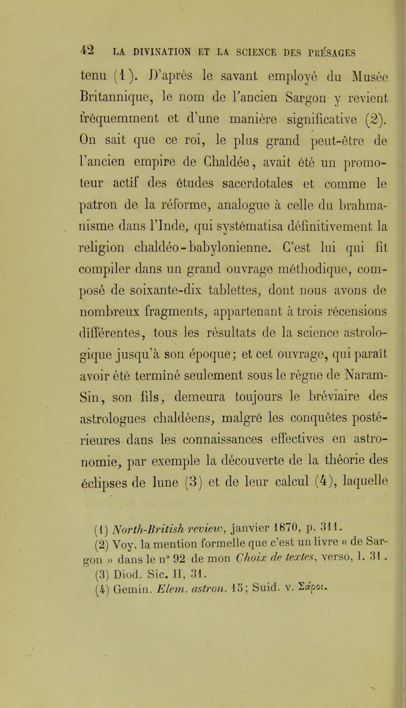 tenu (1). D’après le savant employé du Musée Britannique, le nom de Tancien Sargon y revient fréquemment et d’une manière significative (2). On sait que ce roi, le plus grand peut-être de l’ancien empire de Ghaldée, avait été un promo- teur actif des études sacerdotales et comme le patron de la réforme, analogue à celle du brahma- nisme dans rinde, qui systématisa définitivement la religion chaldéo - babylonienne. C’est lui qui fit compiler dans un grand ouvrage méthodique, com- posé de soixante-dix tablettes, dont nous avons de nombreux fragments, appartenant à trois récensions diflérentes, tous les résultats de la science astrolo- gique jusqu’à son époque; et cet ouvrage, qui paraît avoir été terminé seulement sous le règne de Naram- Sin, son fils, demeura toujours le bréviaire des astrologues cbaldéens, malgré les conquêtes posté- rieures dans les connaissances effectives en astro- nomie, par exemple la découverte de la théorie des éclipses de lune (3) et de leur calcul (4), laquelle (1) North-British rcview, janvier 1870, p. 311. (2) Voy. la mention formelle que c’est un livre « de Sar- gon » dans le n“ 92 de mon Choix de textes, verso, 1. 31 . (3) Diod. Sic. II, 31. (4) Gemin. Elem. astron. 15; Suid. v. Sapot.