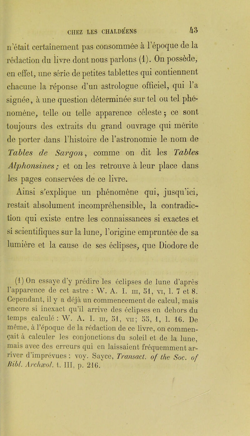 n’était certainement pas consommée à l’époque de la rédaction du livre dont nous parlons (1). On possède, en effet, une série de petites tablettes qui contiennent chacune la réponse d’un astrologue officiel, qui l’a signée, à une question déterminée sur tel ou tel phé- nomène, telle ou telle apparence céleste 5 ce sont toujours des extraits du grand ouvrage qui mérite de porter dans l’histoire de l’astronomie le nom de Tables de Sargon^ comme on dit les Tables AljyJioiismes ; et on les retrouve à leur place dans les pages conservées de ce livre. Ainsi s'explique un phénomène qui, jusqu’ici, restait absolument incompréhensible, la contradic- tion qui existe entre les connaissances si exactes et si scientifiques sur la lune, l’origine empruntée de sa lumière et la cause de ses éclipses, que Diodore de (J) On essaye d’y prédire les éclipses de lune d’après l’apparence de cet astre : W. A. I. iii, ol, vi, 1. 7 et 8. Cependant, il y a déjà un commencement de calcul, mais encore si inexact qu’il arrive des éclipses en dehors du temps calculé: W. A. I. iii, 51, vu; 55, 1, 1. 16. De même, à l’époque de la rédaction de ce livre, on commen- çait à calculer les conjonctions du soleil et de la lune, mais avec des erreurs qui en laissaient fréquemment ar- river d’imprévues : voy. Sayee, Trcmsact. of the Suc. of Hibl. Archæul. t. 111, p. 216.