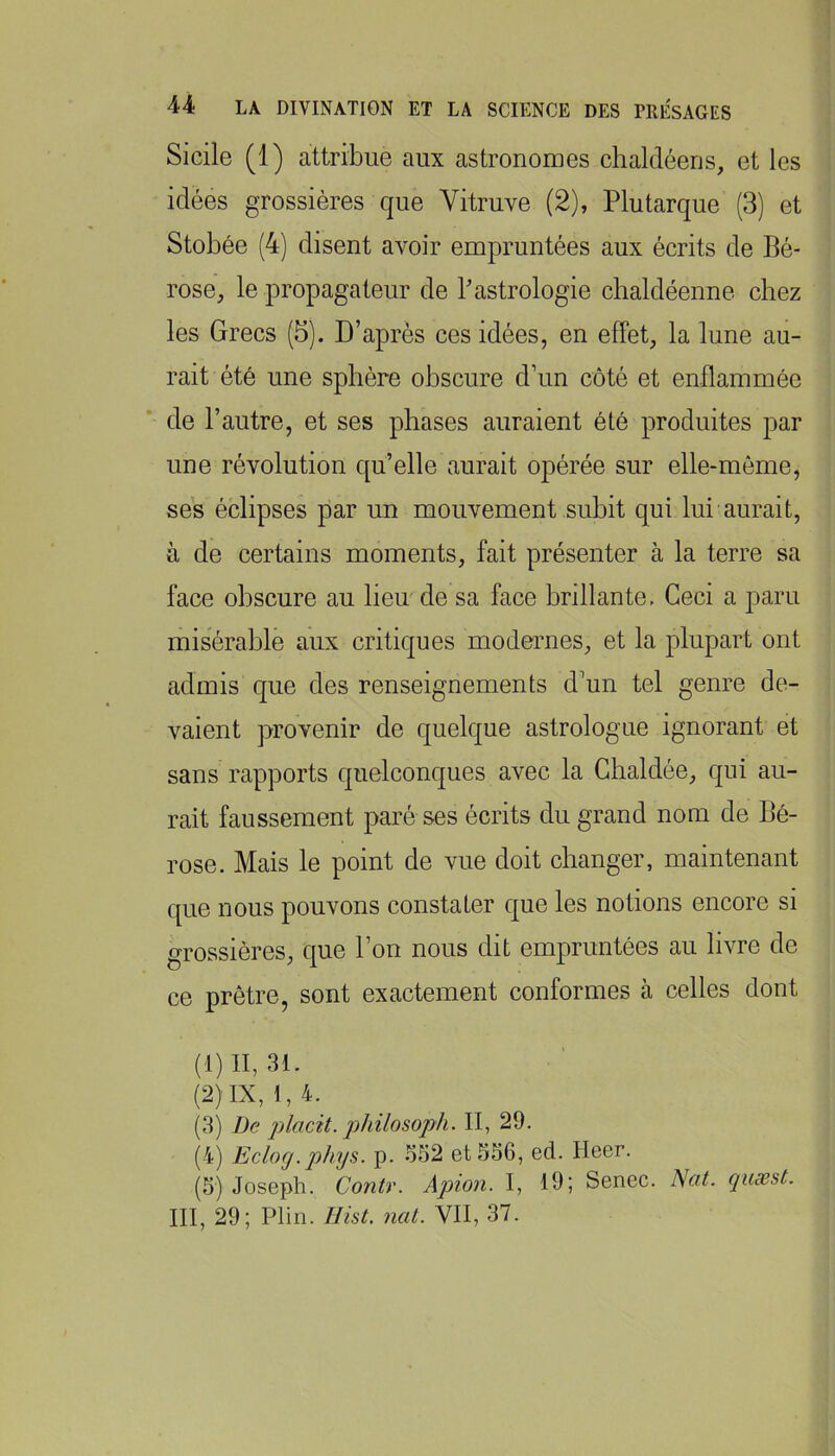 Sicile (1) attribue aux astronomes chaldéens, et les idées grossières que Yitruve (2), Plutarque (3) et Stobée (4) disent avoir empruntées aux écrits de Bé- rose, le propagateur de Bastrologie chaldéenne chez les Grecs (5). D’après ces idées, en effet, la lune au- rait été une sphère obscure d’un côté et enflammée de l’autre, et ses phases auraient été produites par une révolution qu’elle aurait opérée sur elle-même, ses éclipses par un mouvement suhit qui lui aurait, à de certains moments, fait présenter à la terre sa face obscure au lien de sa face brillante. Ceci a paru misérable aux critiques modernes, et la plupart ont admis que des renseignements d’un tel genre de- vaient provenir de quelque astrologue ignorant et sans rapports quelconques avec la Chaldée, qui au- rait faussement paré ses écrits du grand nom de Bé- rose. Mais le point de vue doit changer, maintenant que nous pouvons constater que les notions encore si grossières, que l’on nous dit empruntées au livre de ce prêtre, sont exactement conformes à celles dont (1) II, 31. (2) IX, 1,4. (3) De placit. philosoph. II, 29. (4) Eclog.phys. p. o52 et 556, ed. Heer. (5) Joseph. Contr. Apion. I, 19; Senec. Nüt. qiisest. III, 29; Plin. Ilist, nat. VII, 37.