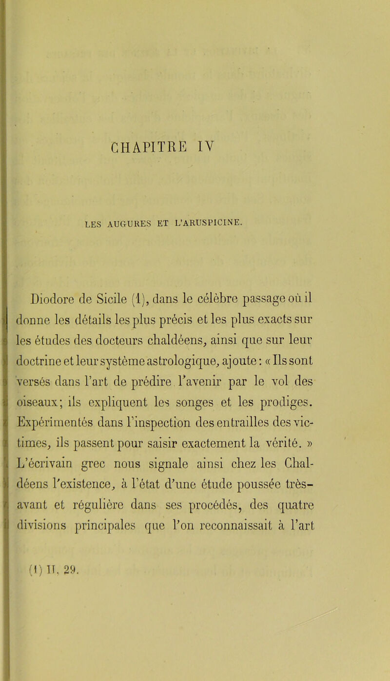 CHAPITRE IV I i LES AUGURES ET L’ARUSPICINE. « I I Dioclore de Sicile (1), dans le célèbre passage où il I donne les détails les plus précis et les plus exacts sur les études des docteurs chaldèens, ainsi que sur leur doctrine et leur système astrologique^ ajoute : « Ils sont versés dans l’art de prédire ^avenir par le vol des oiseaux; ils expliquent les songes et les prodiges. Expérimentés dans l’inspection des entrailles desvic- t times, ils passent pour saisir exactement la vérité. » *4 L’écrivain grec nous signale ainsi chez les Ghal- ^ déens Lexistence, à l’état d’une étude poussée très- i avant et régulière dans ses procédés, des quatre il divisions principales que l’on reconnaissait à l’art