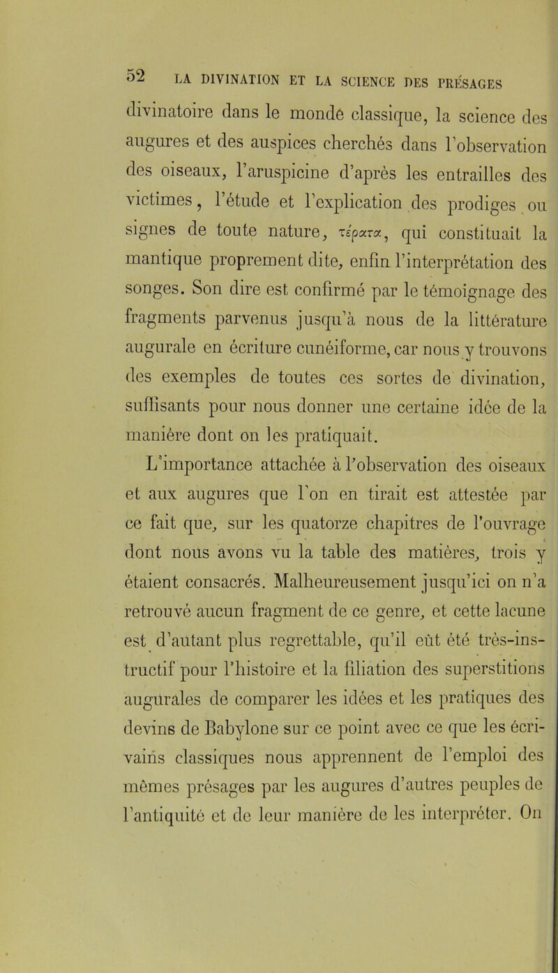 (liviiiRtoii6 dcins 1g moiiclô cIcIsskjug, I3, scigiicg cIgs augures et des auspices cherchés dans l’observation des oiseaux, l’aruspicine d’après les entrailles des victimes, l’étude et l’explication des prodiges ou signes de toute nature, répara, qui constituait la mantique proprement dite, enfin l’interprétation des songes. Son dire est confirmé par le témoignage des fragments parvenus jusqu’à nous de la littérature augurale en écriture cunéiforme, car nous y trouvons des exemples de toutes ces sortes de divination, suffisants pour nous donner une certaine idée de la manière dont on les pratiquait. L’importance attachée à l’observation des oiseaux et aux augures que l’on en tirait est attestée par ce fait que, sur les quatorze chapitres de l’ouvrage dont nous avons vu la table des matières, trois y étaient consacrés. Malheureusement jusqu’ici on n’a retrouvé aucun fragment de ce genre, et cette lacune est d’autant plus regrettable, qu’il eût été très-ins- tructif pour l’histoire et la filiation des superstitions augurales de comparer les idées et les pratiques des devins de Babylone sur ce point avec ce que les écri- vains classiques nous apprennent de l’emploi des mômes présages par les augures d’autres peuples de l’antiquité et de leur manière de les interpréter. On