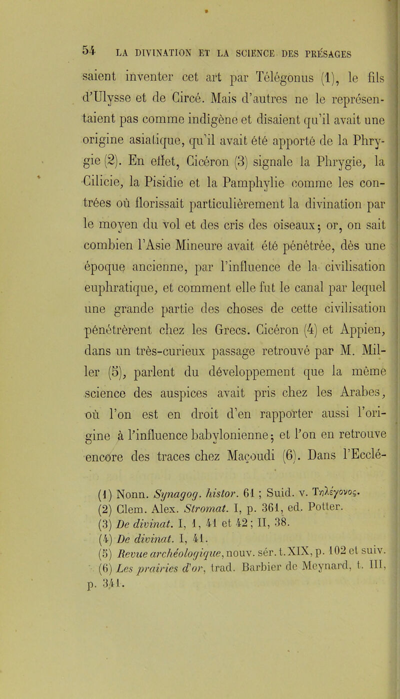 54 LA DIVINATION ET LA SCIENCE DES PRÉSAGES saient inventer cet art par Télégoniis (1), le fils d^Ulysse et de Gircé. Mais d’autres ne le représen- taient pas comme indigène et disaient qu’il avait une origine asiatique, qu’il avait été apporté de la Phry- gie (2). En elïet, Cicéron (3) signale la Phrygie, la Cilicie, la Pisidie et la Pamphylie comme les con- trées où florissait particulièrement la divination par le moyen du vol et des cris des oiseaux 5 or, on sait combien l’Asie Mineure avait été pénétrée, dès une époque ancienne, par l’influence de la civilisation eupliratique, et comment elle fut le canal par lequel une grande partie des choses de cette civilisation pénétrèrent chez les Grecs. Cicéron (4) et Appien, dans un très-curieux passage retrouvé par M. Mil- ler (5), parlent du développement que la môme science des auspices avait pris chez les Arabes, où l’on est en droit d’en rapporter aussi l’ori- nine à Pinfluence babvlonienne: et fon en retrouve O * encore des traces chez Maçoudi (6). Dans l’Ecclé- (1) Nonn. Synagog. histor. 61 ; Suid. v. Tnléyovoç. (2) Glem. Alex. Stromat. I, p. 361, ed. Potter. (3) De divinat. I, 1, 41 et 42 ; II, 3A (4) De divinat. I, 41. (5) Revue archéologiquenouv. sér. t.XIX, p. 102 et suiv. (6) Les prairies d'or., trad. Barbier de Meynard, t. III, p. 341.
