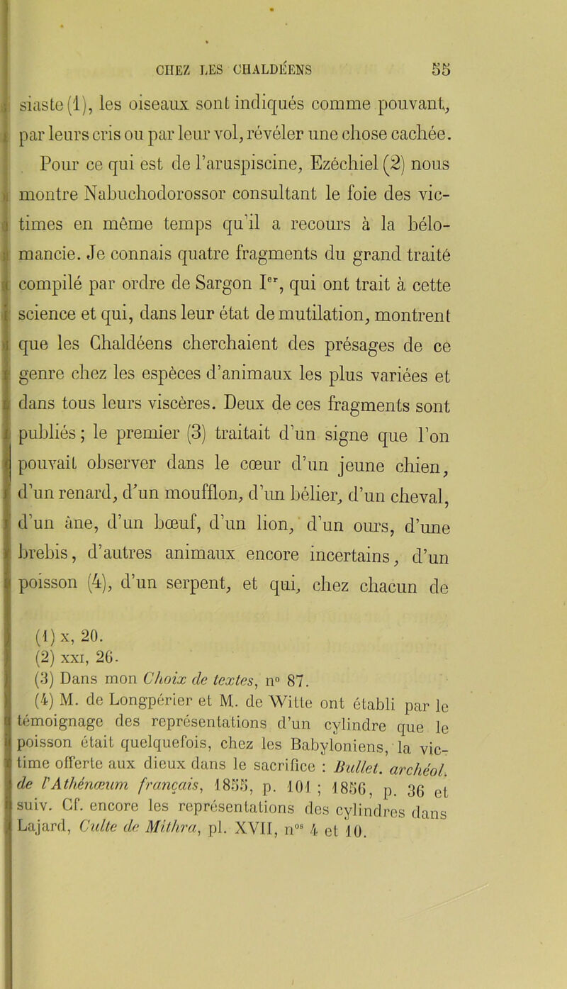 siastc(l), les oiseaux sont indiqués comme pouvant, par leurs cris ou par leur vol, révéler une chose cachée. Pour ce qui est de l’aruspiscine, Ezéchiel (2) nous montre Nahuchodorossor consultant le foie des vic- times en même temps quhl a recours à la bélo- mancie. Je connais quatre fragments du grand traité compilé par ordre de Sargon I®% qui ont trait à cette science et qui, dans leur état de mutilation, montrent que les Ghaldéens cherchaient des présages de ce genre chez les espèces d’animaux les plus variées et dans tous leurs viscères. Deux de ces fragments sont publiés ; le premier (3) traitait d’un signe que l’on pouvait observer dans le cœur d’un jeune chien, d’un renard, d'un moufflon, d’un bélier, d’un cheval, d’un âne, d’un bœuf, d’un lion, d’un ours, d’une brebis, d’autres animaux encore incertains, d’un poisson (4), d’un serpent, et qui, chez chacun de (t)x, 20. (2) XXI, 20. (3) Dans mon Choix de textes, n° 87. (4) M. de Long'périer et M. de Witte ont établi par le témoignage des représentations d’un cylindre que le poisson était quelquefois, chez les Babyloniens, la vic- time offerte aux dieux dans le sacrifice : Bidlet. archéol. de VAthénæum français, 1855, p. 101 ; 1856, p. 36 et suiv. Cf. encore les représentations des cylindres dans Lajard, Culte de Mithra, pl. XVII, n“® 4 et 10.