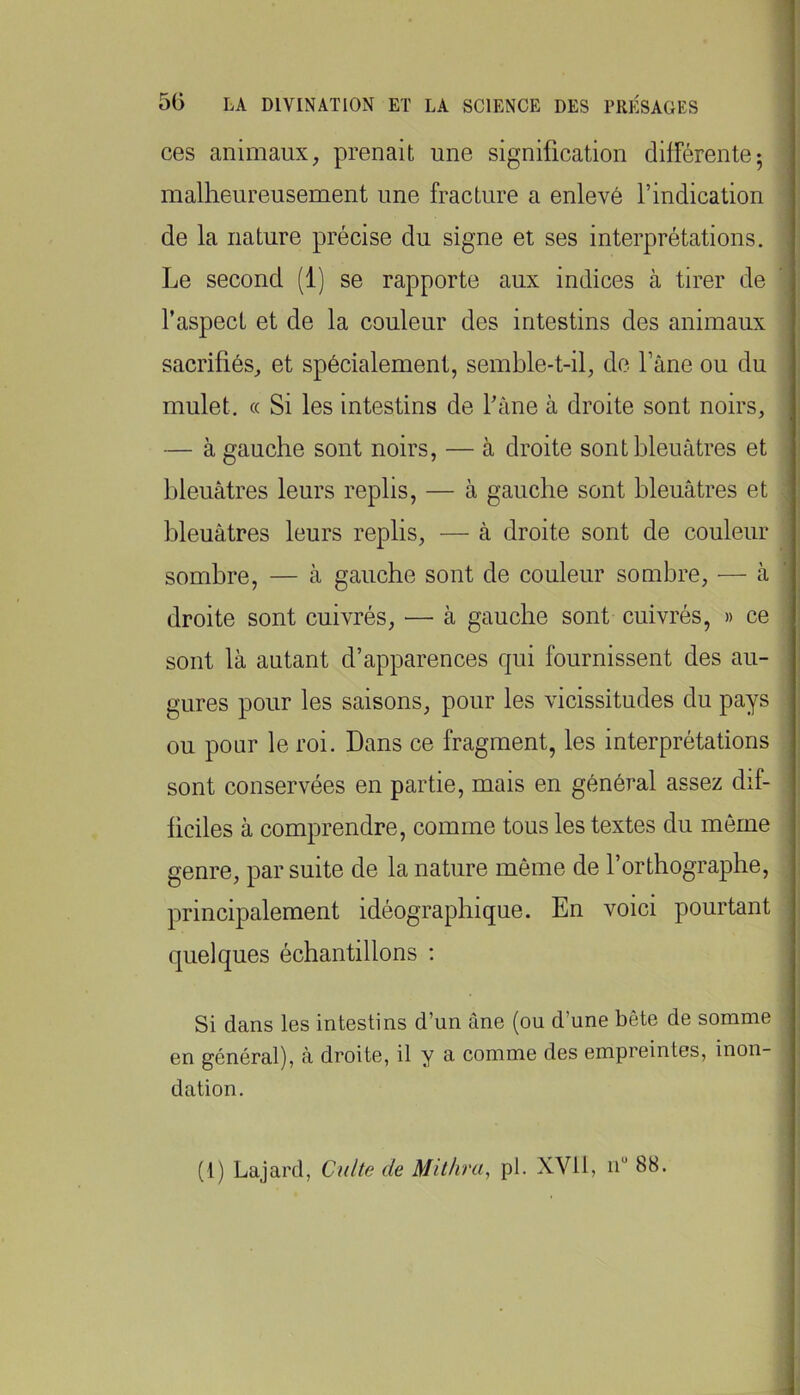 ces animaux, prenait une signification différente; malheureusement une fracture a enlevé l’indication de la nature précise du signe et ses interprétations. Le second (1) se rapporte aux indices à tirer de l’aspect et de la couleur des intestins des animaux sacrifiés, et spécialement, semble-t-il, de l’âne ou du mulet. (( Si les intestins de l’âne à droite sont noirs, — à gauche sont noirs, — à droite sont bleuâtres et bleuâtres leurs replis, — à gauche sont bleuâtres et bleuâtres leurs replis, — â droite sont de couleur sombre, — à gauche sont de couleur sombre, — à droite sont cuivrés, — à gauche sont cuivrés, » ce sont là autant d’apparences qui fournissent des au- gures pour les saisons, pour les vicissitudes du pays ou pour le roi. Dans ce fragment, les interprétations sont conservées en partie, mais en général assez dif- ficiles à comprendre, comme tous les textes du môme genre, par suite de la nature même de l’orthographe, principalement idéographique. En voici pourtant quelques échantillons ; Si dans les intestins d’un âne (ou d’une bête de somme en général), â droite, il y a comme des empreintes, inon- dation. (l) Lajard, Culte de Mit/ira, pl. XVll, n“ 88.