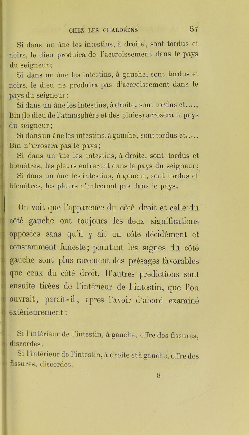 Si dans un àne les intestins, à droite, sont tordus et y noirs, le dieu produira de l’accroissement dans le pays ij du seigneur; Si dans un âne les intestins, à gauche, sont tordus et 3 noirs, le dieu ne produira pas d’accroissement dans le B pays du seigneur ; Si dans un âne les intestins, à droite^ sont tordus et...., I Bin (le dieu de l’atmosphère et des pluies) arrosera le pays 3 du seigneur; I Si dans un âne les intestins, à gauche, sont tordus et...., i Bin n’arrosera pas le pays ; î Si dans un âne les intestins, à droite, sont tordus et ‘ bleuâtres, les pleurs entreront dans le pays du seigneur; Si dans un âne les intestins, à gauche, sont tordus et J bleuâtres, les pleurs n’entreront pas dans le pays. j On voit que l’apparence du côté droit et celle'du côté gauche ont toujours les deux significations opposées sans qu’il y ait un côté décidément et ! constamment funeste; pourtant les signes du côté gauche sont plus rarement des présages favorables que ceux du côté droit. D’autres prédictions sont I ensuite tirées de l’intérieur de l’intestin, que Ton I ouvrait, paraît-il, après l’avoir d’abord examiné t: extérieurement : Si l’intérieur de l’intestin, à gauche, offre des fissures, î discordes. • Si l’intérieur de l’intestin, à droite et à gauche, offre des fissures, discordes. 8