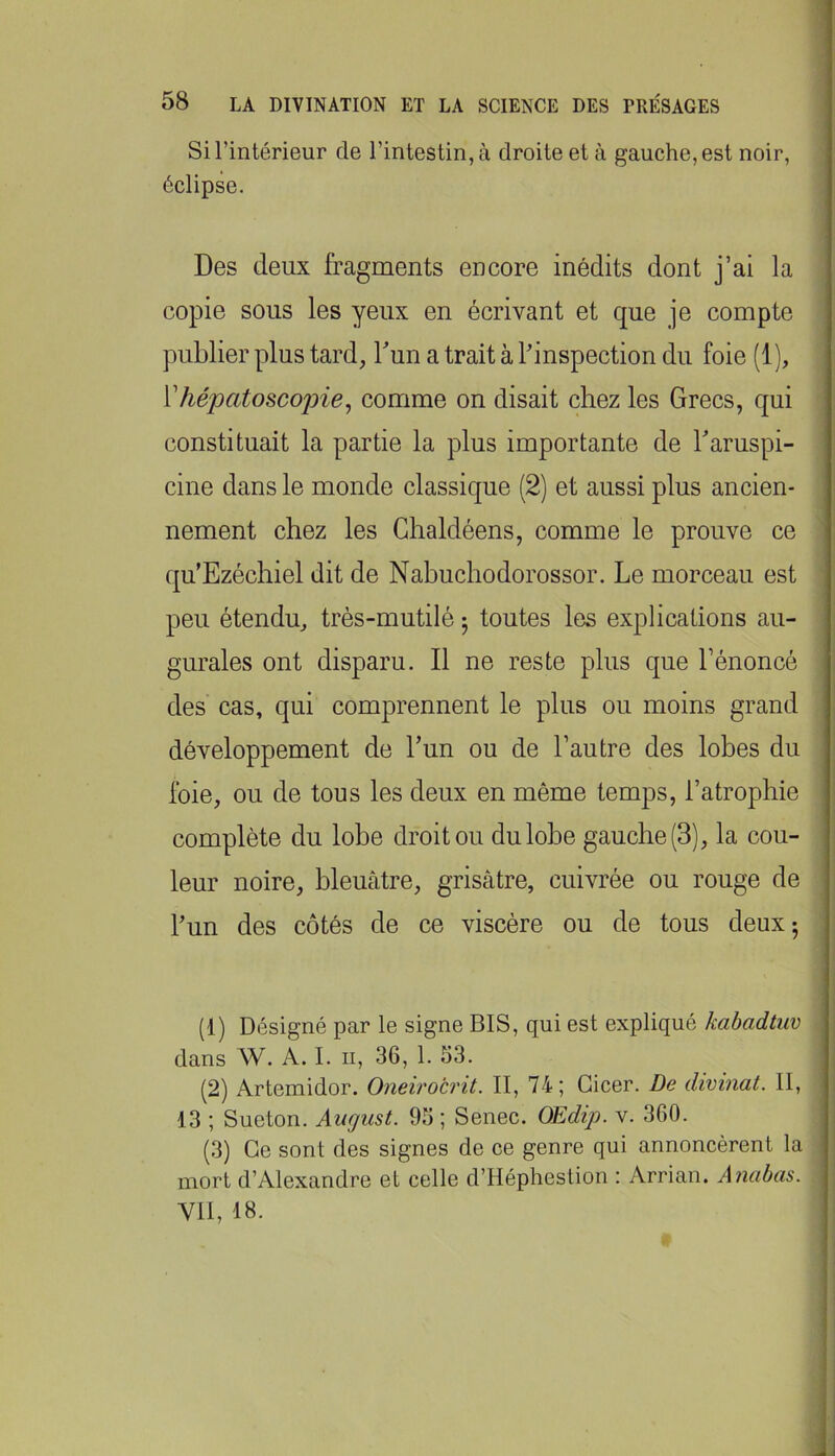 Si l’intérieur de l’intestin, à droite et à gauche, est noir, éclipse. Des deux fragments encore inédits dont j’ai la copie sous les yeux en écrivant et que je compte publier plus tard, bun a trait à l’inspection du foie (1), Vhépatoscopie^ comme on disait chez les Grecs, qui constituait la partie la plus importante de baruspi- cine dans le monde classique (2) et aussi plus ancien- nement chez les Ghaldéens, comme le prouve ce qu’Ezéchiel dit de Nabuchodorossor. Le morceau est peu étendu, trés-mutilé ^ toutes les explications au- gurales ont disparu. Il ne reste plus que bénoncé des cas, qui comprennent le plus ou moins grand développement de bun ou de l’autre des lobes du Ibie, ou de tous les deux en même temps, l’atrophie complète du lobe droit ou du lobe gauche (3), la cou- leur noire, bleuâtre, grisâtre, cuivrée ou rouge de bun des côtés de ce viscère ou de tous deux; (1) Désigné par le signe BIS, qui est expliqué kabadtuv dans W. A. I. ii, 36, 1. 53. (2) Artemidor. Oneirocrit. II, 74; Gicer. De divinat. II, 13 ; Sueton. Aiigust. 95 ; Senec. OEdip. v. 360. (3) Ce sont des signes de ce genre qui annoncèrent la mort d’Alexandre et celle d’Héphestion : Arrian. Anabas. VU, 18.