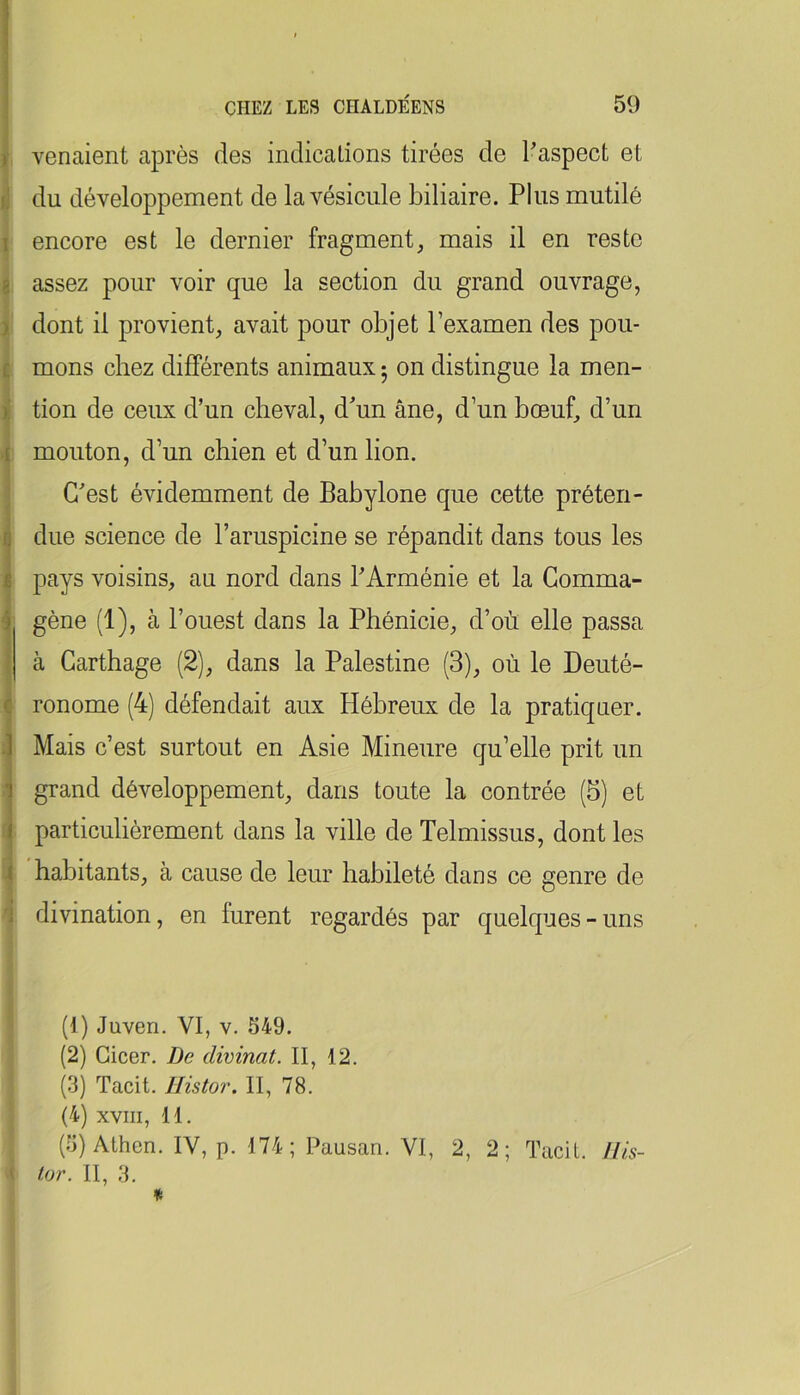 fl I 8 ) £ >; f t K i c ] 1 ( j 4 'i venaient après des indications tirées de l'aspect et du développement de la vésicule biliaire. Plus mutilé encore est le dernier fragment, mais il en reste assez pour voir que la section du grand ouvrage, dont il provient, avait pour objet l’examen des pou- mons chez différents animaux 5 on distingue la men- tion de ceux d’un cheval, d'un âne, d’un boeuf, d’un mouton, d’un chien et d’un lion. C'est évidemment de Babylone que cette préten- due science de l’aruspicine se répandit dans tous les pays voisins, au nord dans l'Arménie et la Gomma- gène (1), à l’ouest dans la Phénicie, d’où elle passa à Carthage (2), dans la Palestine (3), où le Deuté- ronome (4) défendait aux Hébreux de la pratiquer. Mais c’est surtout en Asie Mineure qu’elle prit un grand développement, dans toute la contrée (5) et particulièrement dans la ville de Telmissus, dont les habitants, à cause de leur habileté dans ce genre de divination, en furent regardés par quelques-uns (1) Juven. VI, V. 549. (2) Gicer. De divinat. II, 12. (3) Tacit. Histor. II, 78, (4) XVIII, 11. (5) Athen. IV, p. 174; Pausan. VI, 2, 2; Tacit. llis-