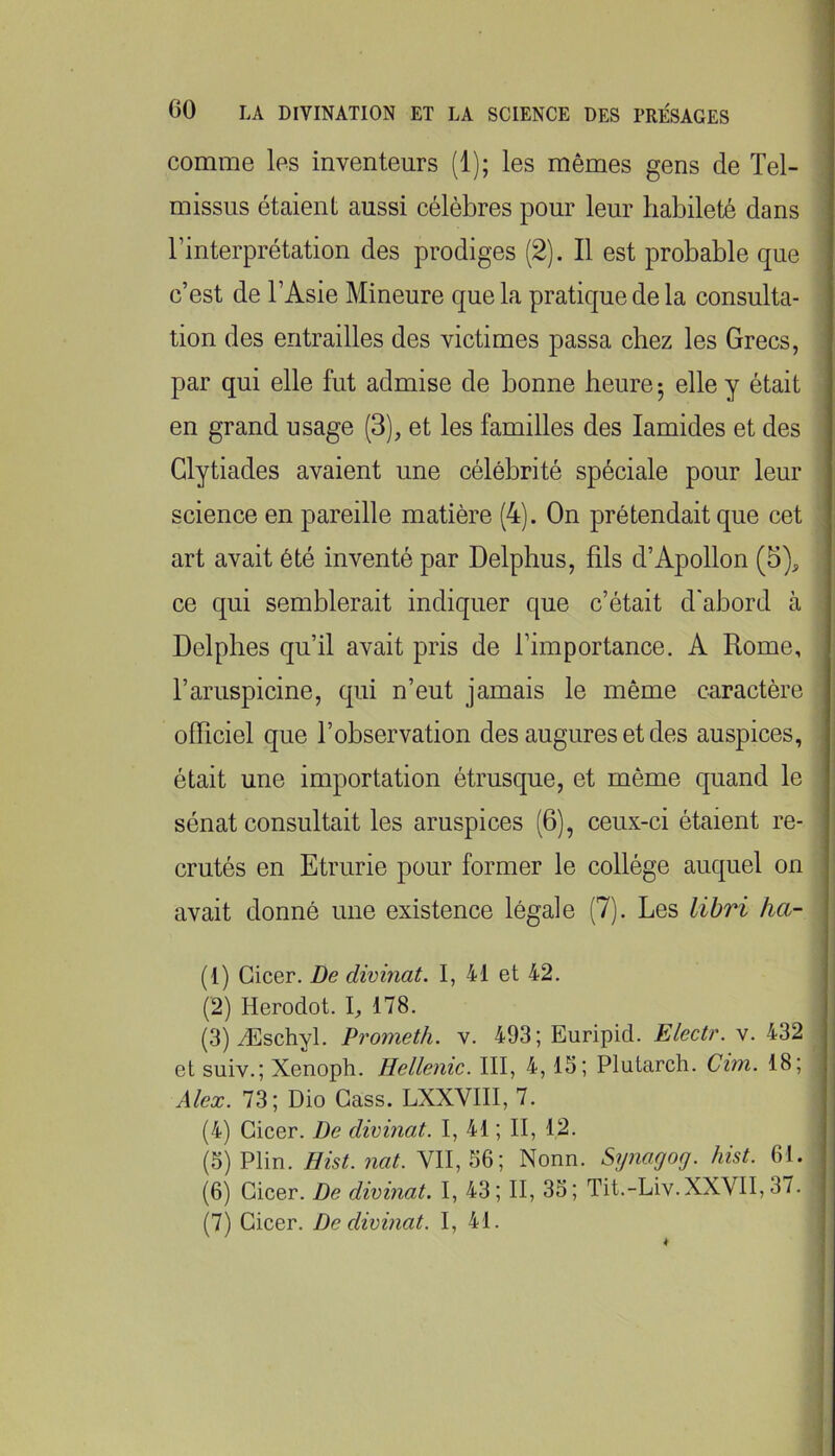 comme les inventeurs (1); les mêmes gens de Tel- missus étaient aussi célèbres pour leur habileté dans l’interprétation des prodiges (2). Il est probable que c’est de l’Asie Mineure que la pratique de la consulta- tion des entrailles des victimes passa chez les Grecs, par qui elle fut admise de bonne heure -, elle y était en grand usage (3), et les familles des lamides et des Glytiades avaient une célébrité spéciale pour leur science en pareille matière (4). On prétendait que cet art avait été inventé par Delphus, fils d’Apollon (5), ce qui semblerait indiquer que c’était d'abord à Delphes qu’il avait pris de l’importance. A Rome, l’aruspicine, qui n’eut jamais le même caractère officiel que l’observation des augures et des auspices, était une importation étrusque, et même quand le sénat consultait les aruspices (6), ceux-ci étaient re- crutés en Etrurie pour former le collège auquel on avait donné une existence légale (7). Les libri ha- (1) Gicer. De divinat. I, 41 et 42. (2) Herodot. I, 178. (3) Æschyl. Prometh. v. 493; Euripid. Electr. v. 432 et suiv.; Xenoph. Hellenic. III, 4,15; Plutarch. Cim. 18; Alex. 73; Dio Cass. LXXVIII, 7. (4) Gicer. De divinat. I, 41 ; II, 12. (5) Plin. Hist. nat. VII, 56; Nonn. Synagog. hist. 61. (6) Gicer. De divinat. I, 43; II, 35; Tit.-Liv.XXVII, 37. (7) Gicer. De divinat. I, 41.