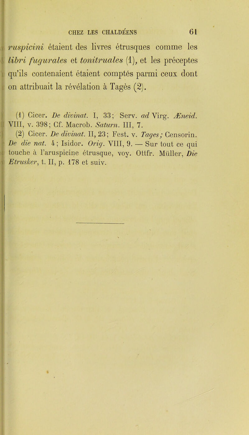 ! 1 V ruspicmi étaient des livres étrusques comme les 5 libri fugurales et t07vitruales (1), et les préceptes I qu’ils contenaient étaient comptés parmi ceux dont I on attribuait la révélation à Tagés (2). ) (1) Cicer. De divinat. I, 33; Serv. «c? Virg. Æneid. J VIII, V. 398; Gf. Macrob. Saturn. III, 7. ) (2) Cicer. De divinat. II, 23; Fest. v. Tages; Gensorin. ' De die nat. 4 ; Isidor. Orig. VIII, 9. — Sur tout ce qui [ touche à l’aruspicine étrusque, voy. Ottfr, Müller, Die 1 Etruske7\ t. II, p. 178 et suiv. I i I