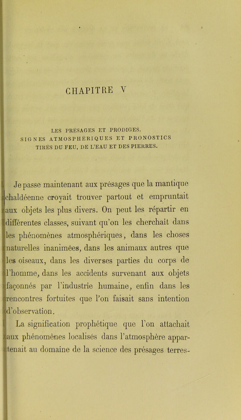 LES PRÉSAGES ET PRODIGES. SIGNES ATMOSPHÉRIQUES ET PRONOSTICS TIRÉS DU FEU, DE L’EAU ET DES PIERRES. Je passe maintenant aux présages que la mantique chaldéenne croyait trouver partout et empruntait aux objets les plus divers. On peut les répartir en différentes classes, suivant qu’on les cherchait dans les phénomènes atmosphériques, dans les choses naturelles inanimées, dans les animaux autres que les oiseaux, dans les diverses parties du corps de l’homme, dans les accidents survenant aux objets ■façonnés par l’industrie humaine, enfin dans les rencontres fortuites que l’on faisait sans intention d’observation. La signification prophétique que l’on attachait aux phénomènes localisés dans l’atmosphère appar- tenait au domaine de la science des présages terres-