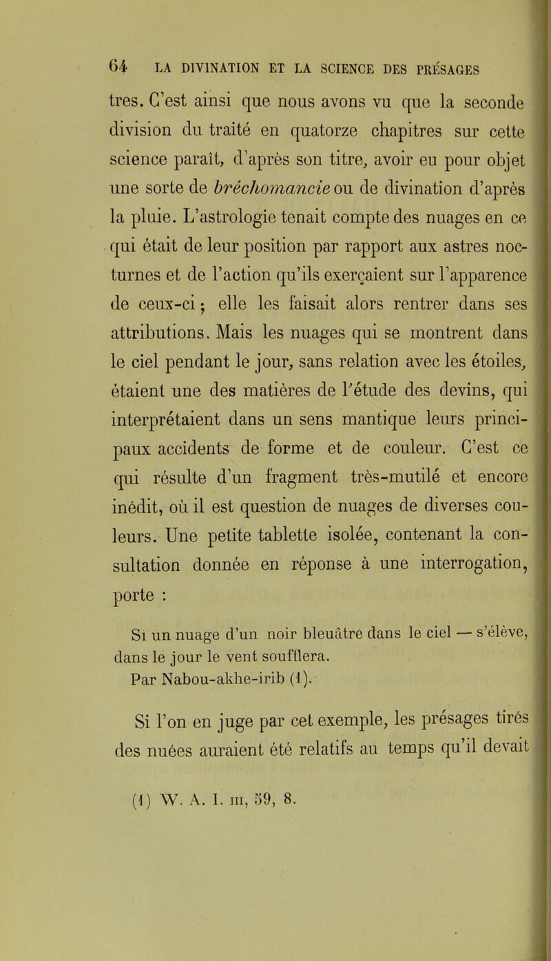 très. C’est ainsi que nous avons vu que la seconde division du traité en quatorze chapitres sur cette science paraît, d’après son titre, avoir eu pour objet une sorte de hréchomancie ou de divination d’après la pluie. L’astrologie tenait compte des nuages en ce qui était de leur position par rapport aux astres noc- turnes et de l’action qu’ils exerçaient sur l’apparence de ceux-ci j elle les faisait alors rentrer dans ses attributions. Mais les nuages qui se montrent dans le ciel pendant le jour, sans relation avec les étoiles, étaient une des matières de Létude des devins, qui interprétaient dans un sens mantique leurs princi- paux accidents de forme et de couleur. C’est ce qui résulte d’un fragment très-mutilé et encore inédit, où il est question de nuages de diverses cou- leurs. Une petite tablette isolée, contenant la con- sultation donnée en réponse à une interrogation, porte ; Si un nuage d’un noir bleuâtre dans le ciel — s’élève, dans le jour le vent soufflera. Par Nabou-akhe-irib (1). Si l’on en juge par cet exemple, les présages tirés des nuées auraient été relatils au temps qu il devait