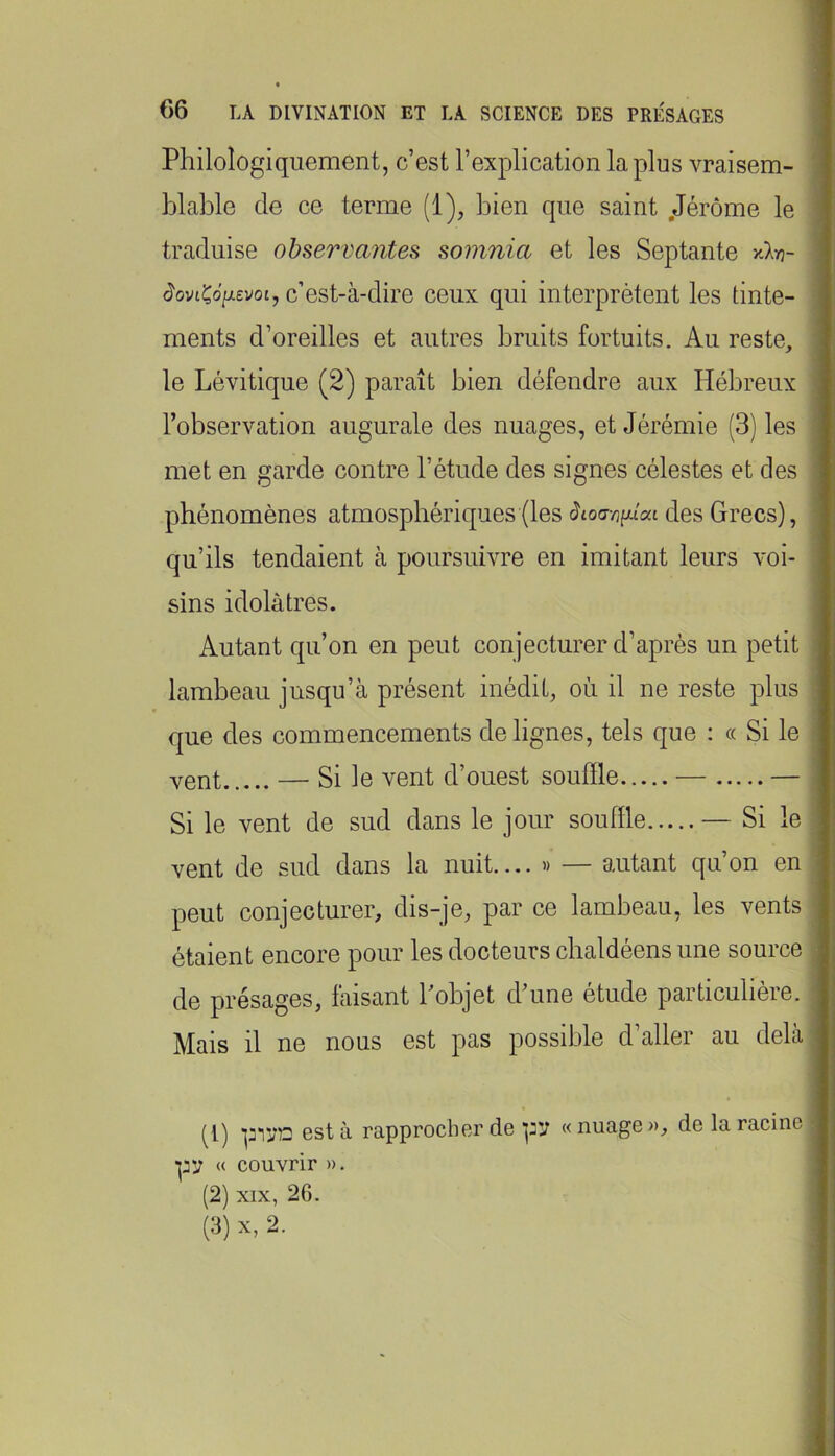 Philologiquement, c’est l’explication la plus vraisem- blable de ce terme (1), bien que saint .Jérôme le traduise observantes somnia et les Septante xXyj- JoviÇd/jievot, c’est-à-dire ceux qui interprètent les tinte- ments d’oreilles et autres bruits fortuits. Au reste, le Lévitique (2) paraît bien défendre aux Hébreux l’observation augurale des nuages, et Jérémie (3) les met en garde contre l’étude des signes célestes et des phénomènes atmosphériques (les àioa-niùai des Grecs), qu’ils tendaient à poursuivre en imitant leurs voi- sins idolâtres. Autant qu’on en peut conjecturer d’après un petit lambeau jusqu’à présent inédit, où il ne reste plus que des commencements de lignes, tels que : « Si le vent — Si le vent d’ouest souffle — — Si le vent de sud dans le jour souffle — Si le vent de sud dans la nuit.... » — autant qu’on en peut conjecturer, dis-je, par ce lambeau, les vents étaient encore pour les docteurs cbaldéens une source de présages, faisant Pobjet d’une étude particulière. Mais il ne nous est pas possible d’aller au delà (1) est à rapprocher de pv « nuage », de la racine pv « couvrir ». (2) XIX, 26. (3) X, 2.