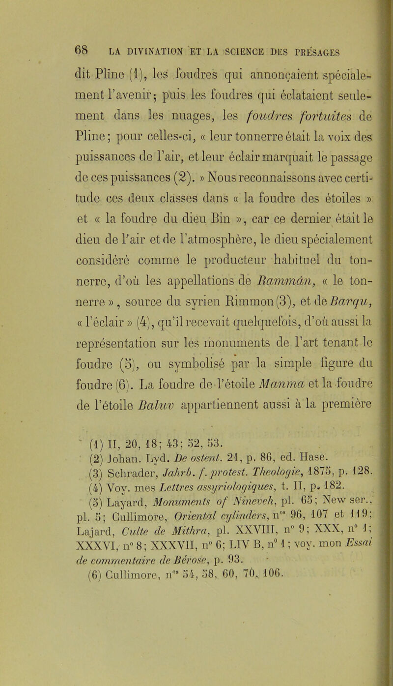 dit Pline (1), les foudres qui annonçaient spéciale- ment l’avenir 5 puis les foudres qui éclataient seule- ment dans les nuages, les foudres fortuites de Pline; pour celles-ci, « leur tonnerre était la voix des puissances de Pair, et leur éclair marquait le passage de ces puissances (2). » Nous reconnaissons avec certi- tude ces deux classes dans « la foudre des étoiles » et (( la foudre du dieu Bin », car ce dernier était le dieu de Pair et de Patmosphére, le dieu spécialement considéré comme le producteur habituel du ton- nerre, d’où les appellations de Uammân, « le ton- nerre » , source du syrien Rimmon(3), et ^QBarqu, (( Péclair » (4), qu’il recevait quelquefois, d’où aussi la représentation sur les monuments de Part tenant le foudre (5), ou symbolisé par la simple figure du foudre (6). La foudre de l’étoile Manma et la foudre de l’étoile Baluv appartiennent aussi à la première ' (1) II, 20, 18; 43; 52, 53. (2) Jolian. Lyd. De ostent. 21, p. 86, ed. Hase. (3) Schrader, Jahrb. f.protest. Théologie, 1875, p. 128. (4) Voy. mes Lettres assyriologiques, t. II, p. 182. (5) Layard, Monuments of ISineveh, pl. 65; New ser., pl. 5; Giillimore, Oriental cylinders, 96, 107 et H9; Lajard, Cidte de Mithra, pl. XXVIII, n“ 9; XXX, n° 1, XXXVI, 11“ 8; XXXVII, iV 6; LIV B, n 1 ; voy. mon Essai de commentaire de Bérose, p. 93. (6) Gullimore, n’ 54, 58, 60, 7Ô. 106.