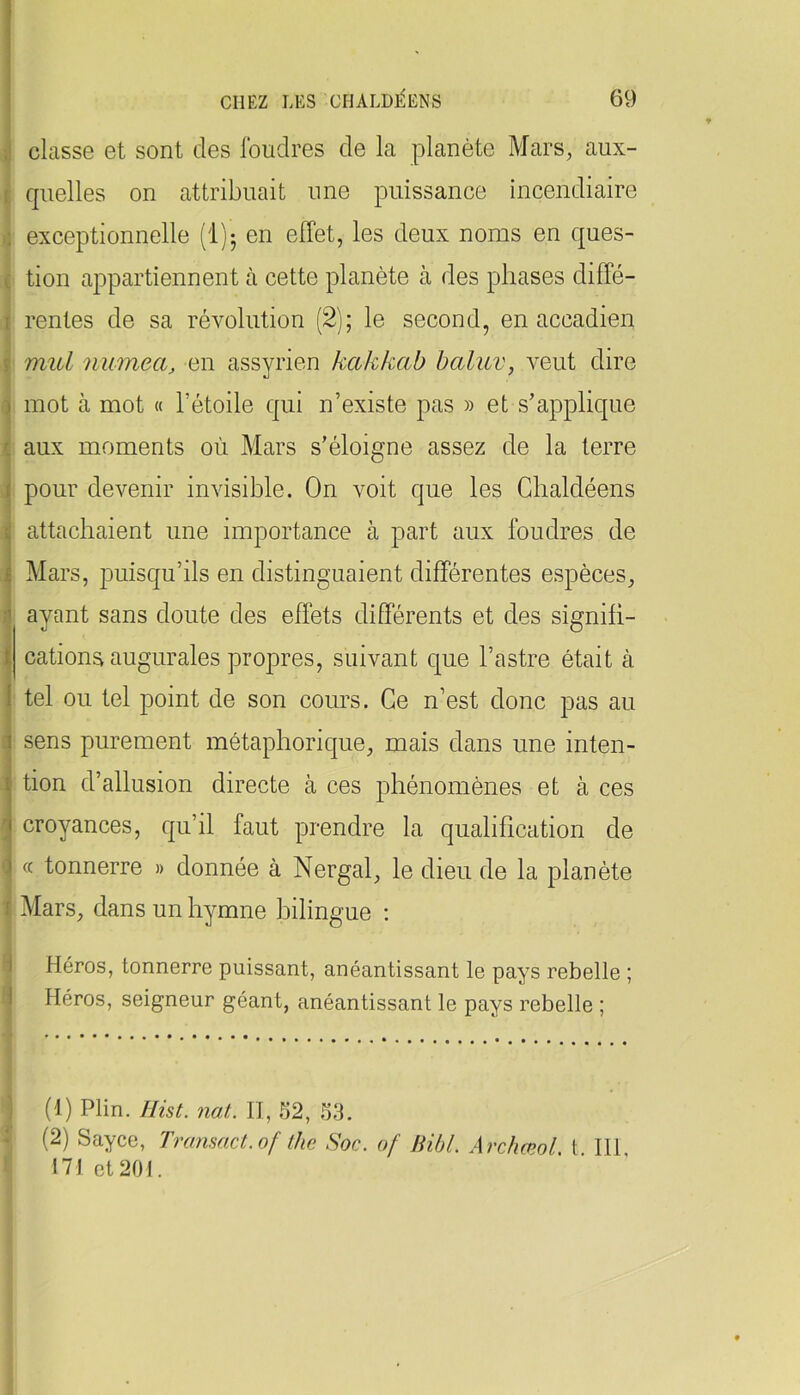.1 i. 0 ( I î ) r I 1 > -i 1 f classe et sont des foudres de la planète Mars, aux- quelles on attribuait une puissance incendiaire exceptionnelle [Ijj en effet, les deux noms en ques- tion appartiennent à cette planète à des phases diffé- rentes de sa révolution (2); le second, en accadien mul numea, en assyrien kakkab baluv, veut dire mot à mot « l’étoile qui n’existe pas » et s’applique aux moments où Mars s’éloigne assez de la terre pour devenir invisible. On voit que les Ghaldéens attachaient une importance à part aux foudres de Mars, puisqu’ils en distinguaient différentes espèces, ayant sans doute des effets différents et des signifi- cations augurales propres, suivant que l’astre était à tel ou tel point de son cours. Ce n’est donc pas au sens purement métaphorique, mais dans une inten- tion d’allusion directe à ces phénomènes et à ces croyances, qu’il faut prendre la qualification de (c tonnerre » donnée à Nergal, le dieu de la planète Mars, dans un hymne bilingue : i Héros, tonnerre puissant, anéantissant le pays rebelle ; 1 Héros, seigneur géant, anéantissant le pays rebelle ; J (1) Plin. Hist. nat. H, 52, 53. * (2) Sayce, Transact.of lhe Soc. of Bibl. ArchæolA 111 171 et 201.