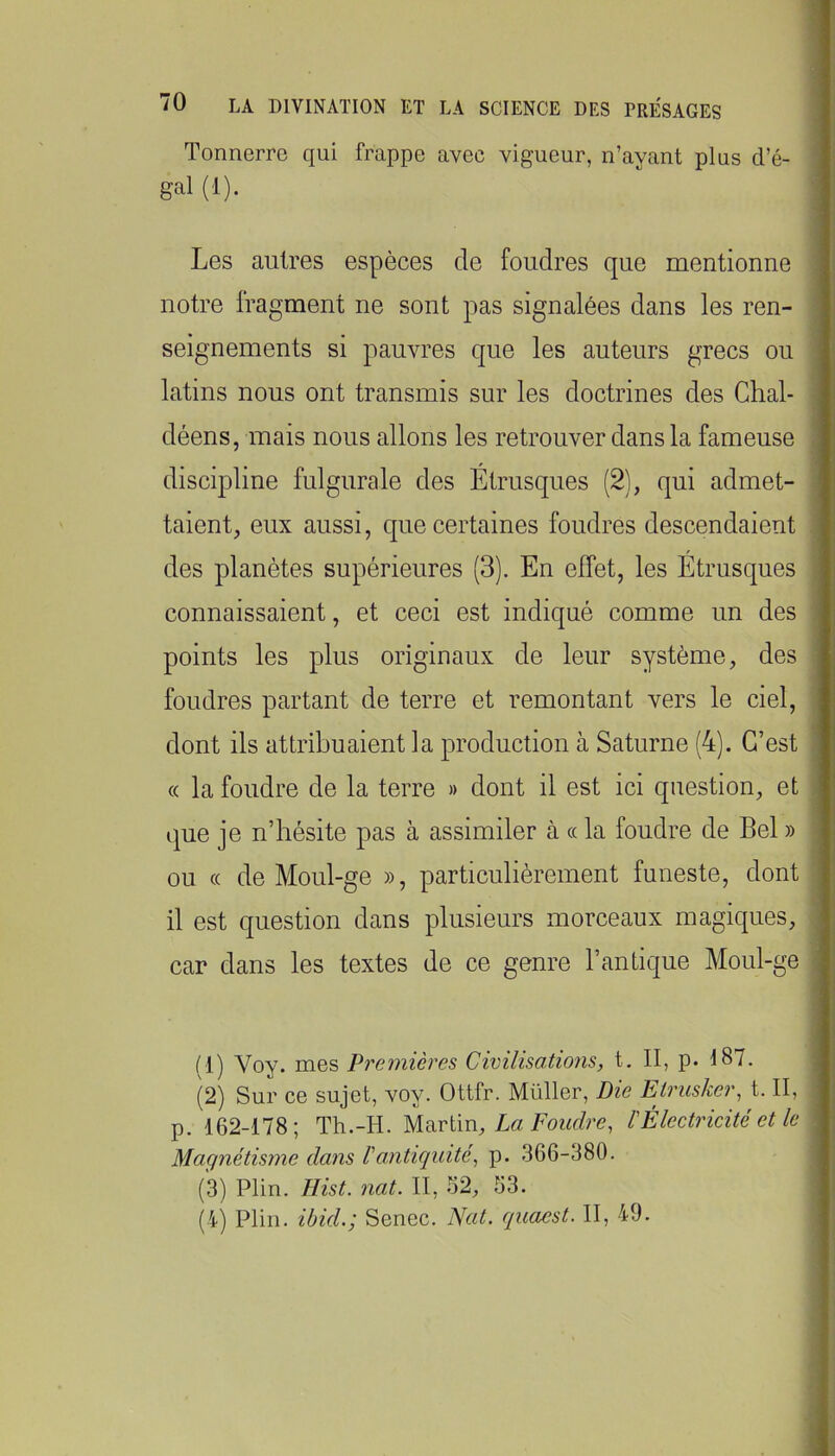Tonnerre qui frappe avec vigueur, n’ayant plus d’é- gal (1). Les autres espèces de foudres que mentionne notre fragment ne sont pas signalées dans les ren- seignements si pauvres que les auteurs grecs ou latins nous ont transmis sur les doctrines des Chal- déens, mais nous allons les retrouver dans la fameuse discipline fulgurale des Etrusques (2), qui admet- taient, eux aussi, que certaines foudres descendaient des planètes supérieures (3). En effet, les Etrusques connaissaient, et ceci est indiqué comme un des points les plus originaux de leur système, des foudres partant de terre et remontant vers le ciel, dont ils attribuaient la production à Saturne (4). C’est « la foudre de la terre » dont il est ici question, et que je n’hésite pas à assimiler à « la foudre de Bel » ou (( de Moul-ge », particulièrement funeste, dont il est question dans plusieurs morceaux magiques, car dans les textes de ce genre l’antique Moul-ge (1) Voy. mes Premières Civilisations, t. II, p. 187. (2) Sur ce sujet, voy. Ottfr. Müller, Die Etrusker, t. II, p. 162-178; Th.-H. Mnvtm, La Foudre, kÉlectricité et le Magnétisme dans l'antiquité, p. 366-380. (3) Plin. Eist. nat. II, 52, 53. (4) Plin. ibid.; Senec. Nat. quacst. II, 49.