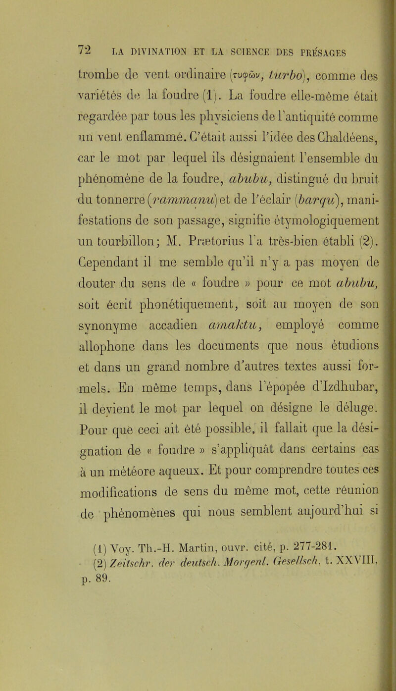 trombe de vent ordinaire (rutpwv, turho)^ comme des variétés de la foudre (1). La foudre elle-même était regardée par tous les physiciens de l’antiquité comme un vent enflammé. C'était aussi l'idée des Ghaldéens, car le mot par lequel ils désignaient l’ensemble du phénomène de la foudre, ahubu, distingué du bruit du tonnerre et de l'éclair iharqiC)^ mani- festations de son passage, signifie étymologiquement un tourbillon; M. Prætorius l'a très-bien établi (2). Cependant il me semble qu’il n’y a pas moyen de douter du sens de « foudre » pour ce mot abubu, soit écrit phonétiquement, soit au moyen de son synonyme accadien amaktu, employé comme allophone dans les documents que nous étudions et dans un grand nombre d'autres textes aussi for- mels. En même temps, dans l’épopée d’Izdhuhar, il devient le mot par lequel on désigne le déluge. Pour que ceci ait été possible, il fallait que la dési- gnation de « foudre » s’appliquât dans certains cas à un météore aqueux. Et pour comprendre toutes ces modifications de sens du même mot, cette réunion de phénomènes qui nous semblent aujourd’hui si (1) Voy. Th.-H. Martin, ouvr. cité, p. 277-281. {2) Zeitsch'. der dentsch. Morc/enl. Gesellsc/i. t. XXVIII, p. 89.
