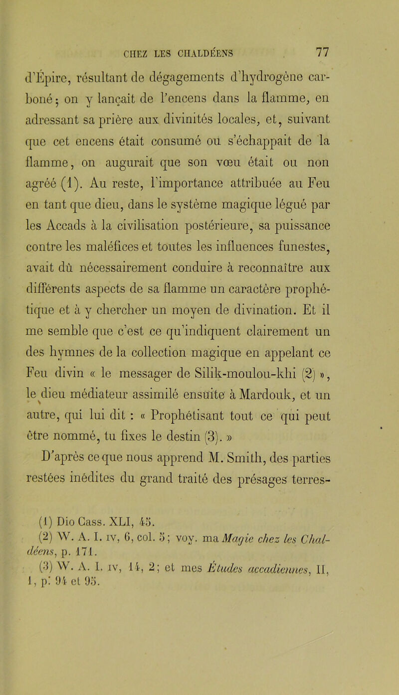 d’Épire, résultant de dégagements d’hydrogène car- boné ; on Y lançait de l’encens dans la flamme, en adressant sa prière aux divinités locales, et, suivant que cet encens était consumé ou s’échappait de la flamme, on augurait que son vœu était ou non agréé (1). Au reste, l’importance attribuée au Feu en tant que dieu, dans le système magique légué par les Accads à la civilisation postérieure, sa puissance contre les maléfices et toutes les influences funestes, avait dû nécessairement conduire à reconnaître aux différents aspects de sa flamme un caractère prophé- tique et à y chercher un moyen de divination. Et il me semble que c’est ce qu’indiquent clairement un des hymnes de la collection magique en appelant ce Feu divin « le messager de Silik-moulou-khi (2) », le dieu médiateur assimilé ensuite àMardouk, et un autre, qui lui dit : « Prophétisant tout ce qui peut être nommé, tu fixes le destin (3). » D’après ce que nous apprend M. Smith, des parties restées inédites du grand traité des présages terres- (1) DioCass. XLI, 45. (2) W. A. I. IV, 6, col. 5; voy. mdi Magie chez les Chal- déens^ p. 171. (•1) W. A. 1. IV, 14, 2; et mes Études accadienues^ II, 1, p! IH et l)o.