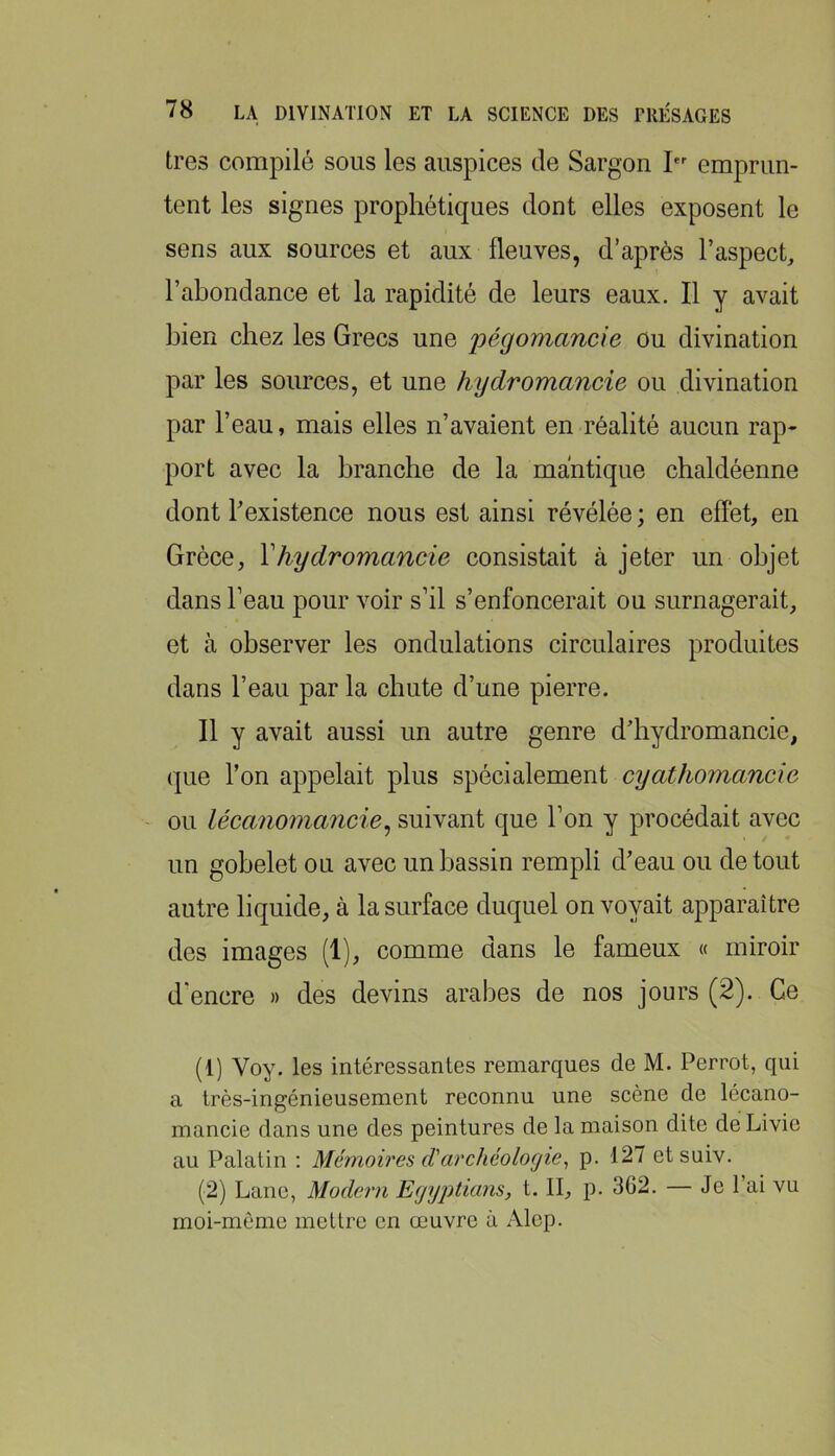 très compilé sous les auspices de Sargon I emprun- tent les signes prophétiques dont elles exposent le sens aux sources et aux fleuves, d’après l’aspect, l’abondance et la rapidité de leurs eaux. Il y avait bien chez les Grecs une pégomancie ou divination par les sources, et une hydromancie ou divination par l’eau, mais elles n’avaient en réalité aucun rap- port avec la branche de la mantique chaldéenne dont l’existence nous est ainsi révélée ; en effet, en Grèce, Vhydromancie consistait à jeter un objet dans l’eau pour voir s’il s’enfoncerait ou surnagerait, et à observer les ondulations circulaires produites dans l’eau par la chute d’une pierre. Il y avait aussi un autre genre d’hydromancie, que l’on appelait plus spécialement cyathomancie ou léccvnomancie^ suivant que l’on y procédait avec un gobelet ou avec un bassin rempli d’eau ou de tout autre liquide, à la surface duquel envoyait apparaître des images (1), comme dans le fameux « miroir d’encre » des devins arabes de nos jours (2). Ce (1) Voy. les intéressantes remarques de M. Perrot, qui a très-ingénieusement reconnu une scène de lécano- mancie dans une des peintures de la maison dite de Livie au Palatin ; Mémoires d'archéologie^ p. 127 etsuiv. (2) Lane, Modem Egyptians, t. II, p. 362. — Je l’ai vu moi-méme mettre en œuvre à Alep.