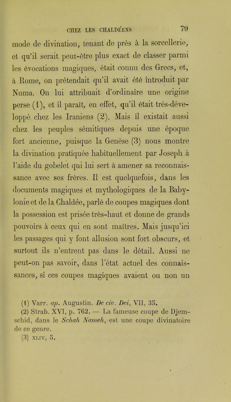 mode de divination, tenant de près à la sorcellerie, et quil serait peut-être plus exact de classer parmi les évocations magiques, était connu des Grecs, et, à Rome, on prétendait qu’il avait été introduit par Numa. On lui attribuait d’ordinaire une origine perse (1), et il paraît, en effet, qu’il était trés-déve- loppé chez les Iraniens (2). Mais il existait aussi chez les peuples sémitiques depuis une époque fort ancienne, puisque la Genèse (3) nous montre la divination pratiquée habituellement par Josejdi à l’aide du gobelet qui lui sert à amener sa reconnais- sance avec ses frères. Il est quelquefois, dans les documents magiques et mythologiques de la Bahy- lonie et de la Ghaldée, parlé de coupes magiques dont la possession est prisée très-haut et donne de grands pouvoirs à ceux qui en sont maîtres. Mais jusqu’ici les passages qui y font allusion sont fort obscurs, et surtout ils n’entrent pas dans le détail. Aussi ne peut-on pas savoir, dans l’état actuel des connais- sances, si ces coupes magiques avaient ou non un (1) Varr, ap. Augustin. De civ. Dei, VII, 3S. (2) Strab. XVI, p. 762. — La fameuse coupe de Djem- schid, dans le Scha/i Nameh, es\. une coupe divinatoire de ce genre. (3) XLTV, 3.