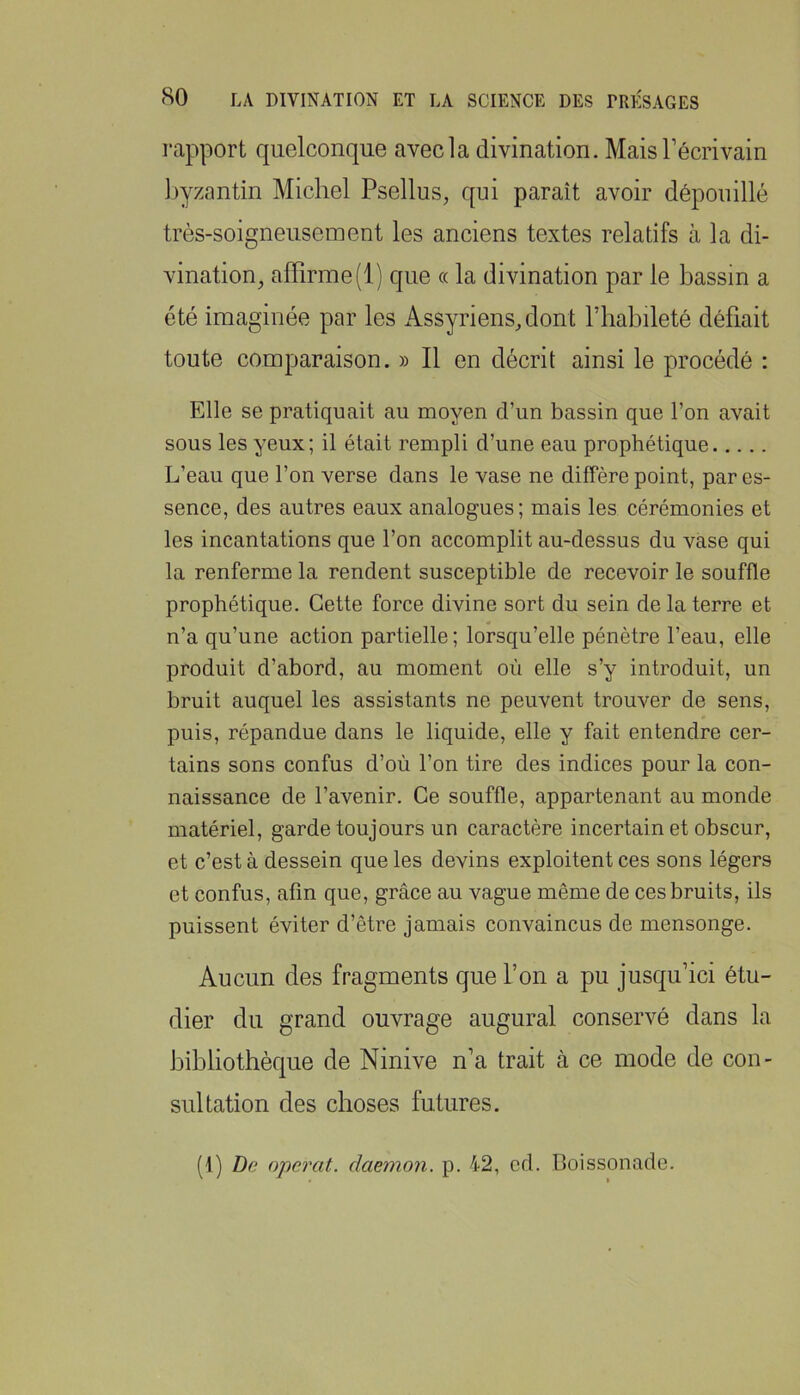 rapport quelconque avecla divination. MaisTécrivain Ijyzantin Michel Psellus, qui paraît avoir dépouillé très-soigneusement les anciens textes relatifs à la di- vination^ affirme (1) que « la divination par le bassin a été imaginée par les iVssyriensffiont l’habileté défiait toute comparaison. » Il en décrit ainsi le procédé : Elle se pratiquait au moyen d’un bassin que l’on avait sous les yeux; il était rempli d’une eau prophétique L’eau que l’on verse dans le vase ne diffère point, par es- sence, des autres eaux analogues; mais les cérémonies et les incantations que l’on accomplit au-dessus du vase qui la renferme la rendent susceptible de recevoir le souffle prophétique. Cette force divine sort du sein de la terre et n’a qu’une action partielle; lorsqu’elle pénètre l’eau, elle produit d’abord, au moment où elle s’y introduit, un bruit auquel les assistants ne peuvent trouver de sens, puis, répandue dans le liquide, elle y fait entendre cer- tains sons confus d’où l’on tire des indices pour la con- naissance de l’avenir. Ce souffle, appartenant au monde matériel, garde toujours un caractère incertain et obscur, et c’est à dessein que les devins exploitent ces sons légers et confus, afin que, grâce au vague même de ces bruits, ils puissent éviter d’être jamais convaincus de mensonge. Aucun des fragments que l’on a pu jusqu’ici étu- dier du grand ouvrage augurai conservé dans la Jiihliothèque de Ninive n’a trait à ce mode de con- sultation des choses futures.