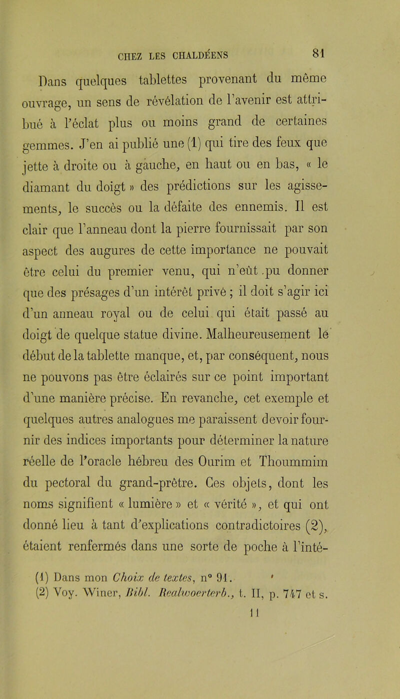 Dans quelques tablettes provenant du môme ouvrage, un sens de révélation de l’avenir est attri- bué cà Téclat plus ou moins grand de certaines gemmes. J’en ai publié une (1) qui tire des feux que jette cà droite ou à gauche, en haut ou en bas, « le diamant du doigt » des prédictions sur les agisse- ments, le succès ou la défaite des ennemis. Il est clair que l’anneau dont la pierre fournissait par son aspect des augures de cette importance ne pouvait être celui du premier venu, qui n’eùt .pu donner que des présages d’un intérêt privé ; il doit s’agir ici d’un anneau royal ou de celui qui était passé au doigt de quelque statue divine. Malheureusement lé’ début de la tablette manque, et, par conséquent, nous ne pouvons pas être éclairés sur ce point important d’une manière précise. En revanche, cet exemple et quelques autres analogues me paraissent devoir four- nir des indices importants pour déterminer la nature réelle de Dorade héhreu des Ourim et Thoummim du pectoral du grand-prêtre. Ces objets, dont les noms signifient « lumière » et « vérité », et qui ont donné lieu à tant d'explications contradictoires (2), étaient renfermés dans une sorte de poche à l’inté- (1) Dans mon Choix de textes^ n 91. ' (2) Voy. Winer, Bihl. Ilealwocrterh., t. II, p. 747 ot s.