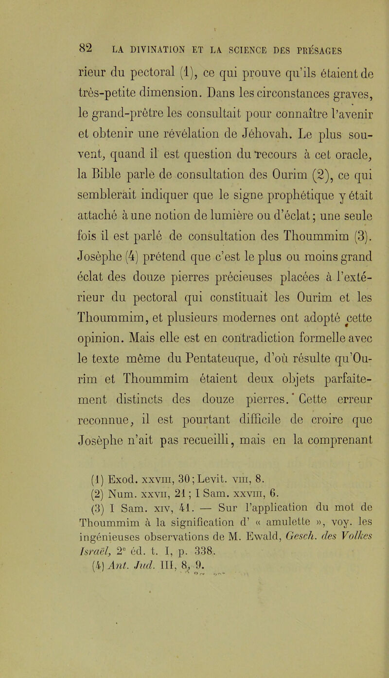 rieur du pectoral (1), ce qui prouve qu’ils étaient de très-petite dimension. Dans les circonstances graves, le grand-prêtre les consultait pour connaître l’avenir et obtenir une révélation de Jéhovah. Le plus sou- vent, quand il est question du Tecours à cet oracle, la Bible parlé de consultation des Ourim (2), ce qui semblerait indiquer que le signe prophétique y était attaché aune notion de lumière ou d’éclat; une seule fois il est parlé de consultation des Thoummim (3). Josèphe (4) prétend que c’est le plus ou moins grand éclat des douze pierres précieuses placées à l’exté- rieur du pectoral qui constituait les Ourim et les Thoummim, et plusieurs modernes ont adopté cette opinion. Mais elle est en contradiction formelle avec le texte même du Pentateuque, d’où résulte qu’Ou- rim et Thoummim étaient deux objets parfaite- ment distincts des douze pierres. ' Cette erreur reconnue, il est pourtant difficile de croire que Josèphe n’ait pas recueilli, mais en la comprenant (1) Exod. XXVIII, 30;Levit. viii, 8. (2) Num. XXVII, 21 ; I Sam. xxviii, 6. (3) I Sam. XIV, 41. — Sur l’application du mot de Thoummim à la signification d’ « amulette », voy. les ingénieuses observations de M. Ewald, Gesch. des Volkes Israël, 2“ éd. t. I, p. 338. (4) Â7it. ,hal III, 8. 9.