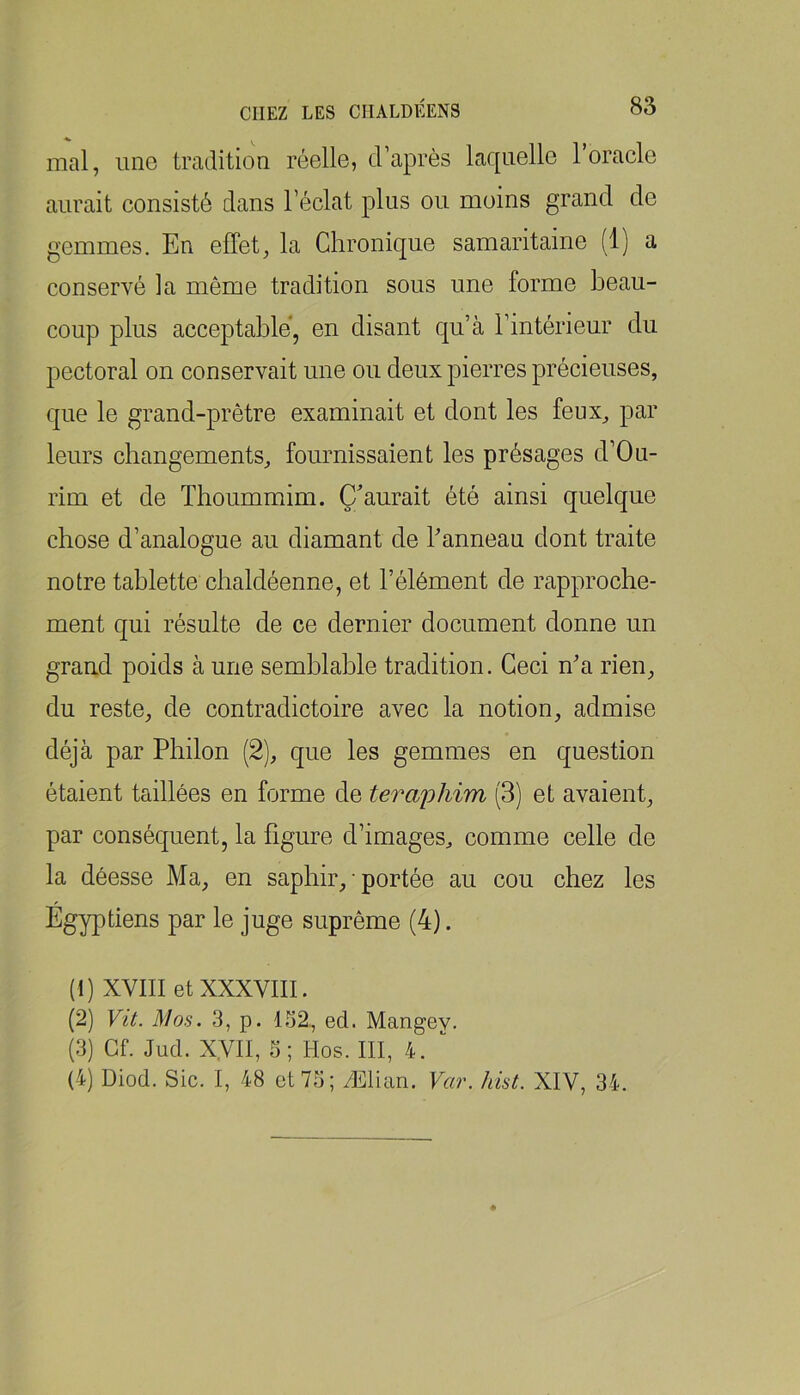 mal, une tradition réelle, d’après laquelle l’oracle aurait consisté dans l’éclat plus ou moins grand de gemmes. En effet, la Chronique samaritaine (1) a conservé la même tradition sous une forme beau- coup plus acceptable, en disant qu’à l’intérieur du pectoral on conservait une ou deux pierres précieuses, que le grand-prêtre examinait et dont les feux, par leurs changements, fournissaient les présages d’Ou- rim et de Tboummim. Qu’aurait été ainsi quelque chose d’analogue au diamant de Panneau dont traite notre tablette chaldéenne, et l’élément de rapproche- ment qui résulte de ce dernier document donne un graud poids à une semblable tradition. Ceci na rien, du reste, de contradictoire avec la notion, admise déjà par Philon (2), que les gemmes en question étaient taillées en forme de teraiihim (3) et avaient, par conséquent, la figure d’images, comme celle de la déesse Ma, en saphir, • portée au cou chez les Égyptiens par le juge suprême (4). (1) XVIII et XXXVIII. (2) Vit. Mos. 3, p. 1.32, ed. Mangey. (3) Gf. Jud. Xyil, S; Hos. III, 4. “ (4) Diod. Sic. I, 48 et 73; Ælian. Var. hist. XIV, 34.