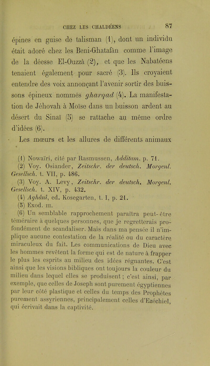 épines en guise do talisman (1), dont un individu était adoré chez les Beni-Ghatahin comme l’image de la déesse El-Ouzzâ (2), et que les Nabatéens tenaient également pour sacré (3). Ils croyaient entendre des voix annonçant l’avenir sortir des buis- sons épineux nommés gharqad (4). La manifesta- tion de Jéhovah à Moïse dans un buisson ardent au désert du Sinaï se rattache au même ordre V / d’idées (6). Les mœurs et les allures de différents animaux (1) Nowaïri, cité par Rasmussen, Additam. p. 71, (2) Voy. Osiander, Zeitschr. der deutsch. Morgcnl. Gesellsch. t. VII, p. 486. (3) Voy. A. Levy, Zeitschr. der deutsch. Morgenl. Gesellsch. t. XIV, p. 432. (4) Aghânî., ed. Kosegarten, t. I, p. 21. (5) Exod. III. (6) Un semblable rapprochement paraîtra peut-être téméraire à quelques personnes, que je regretterais pro- fondément de scandaliser. Mais dans ma pensée il n’im- plique aucune contestation de la réalité ou du caractère miraculeux du fait. Les communications de Dieu avec les hommes revêtent la forme qui est de nature cà frapper le plus les esprits au milieu des idées régnantes. C’est ainsi que les visions bibliques ont toujours la couleur du milieu dans lequel elles se produisent ; c’est ainsi, par exemple, que celles de Joseph sont purement égyptiennes par leur coté plastique et celles du temps des Prophètes purement assyriennes, principalement celles d’Ezéchiel qui écrivait dans la captivité.
