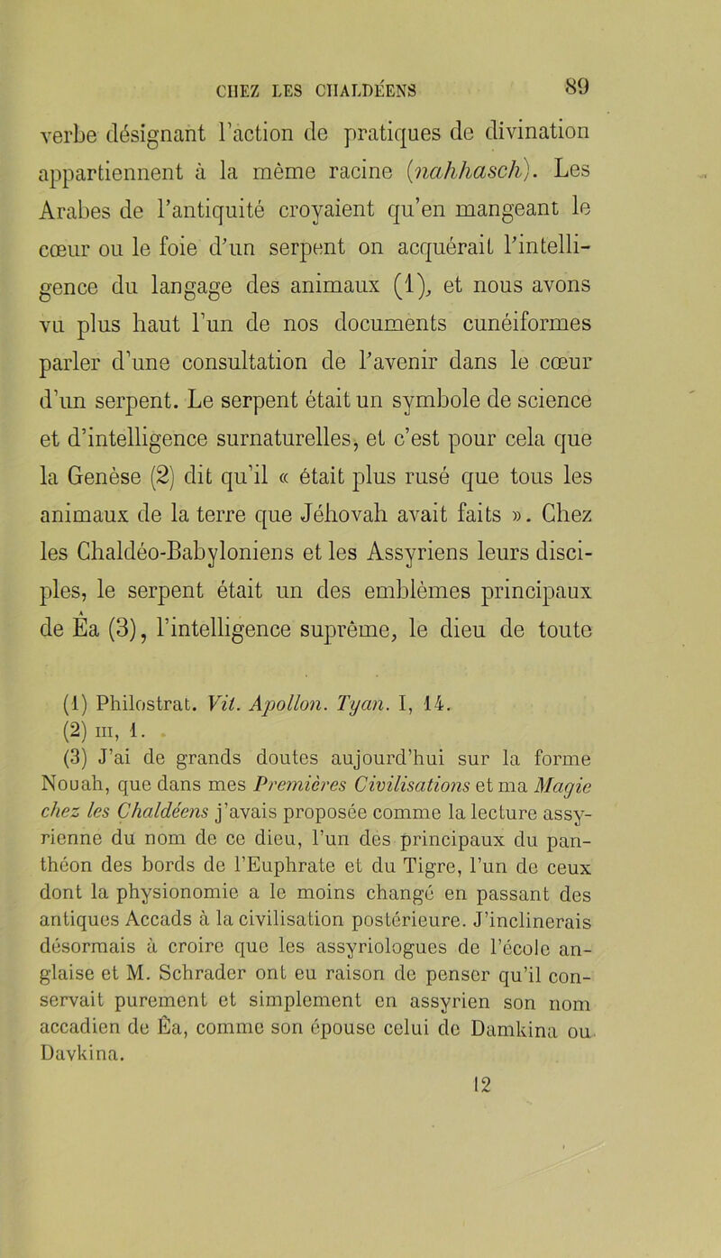 verbe désignant l’action de pratiques de divination appartiennent à la même racine {nahhasch). Les Arabes de l’antiquité croyaient qu’en mangeant le cœur ou le foie d’im serpent on acquérait l’intelli- gence du langage des animaux (1), et nous avons vu plus haut l’un de nos documents cunéiformes parler d’une consultation de l’avenir dans le cœur d’un serpent. Le serpent était un symbole de science et d’intelligence surnaturelles, et c’est pour cela que la Genèse (2) dit qu’il « était plus rusé que tous les animaux de la terre que Jéhovah avait faits ». Chez les Chaldéo-Bahyloniens et les Assyriens leurs disci- ples, le serpent était un des emblèmes principaux A de Ea (3), l’intelligence suprême, le dieu de toute (1) Philostrat. Vit. Apollon. Tyan. I, 14. (2) III, 1. (3) J’ai de grands doutes aujourd’hui sur la forme Nouah, que dans mes Premières Civilisations et ma Magie chez les Chaldéens j’avais proposée comme la lecture assy- rienne du nom de ce dieu, l’un des principaux du pan- théon des bords de l’Euphrate et du Tigre, l’un de ceux dont la physionomie a le moins changé en passant des antiques Accads à la civilisation postérieure. J’inclinerais désormais à croire que les assyriologues de l’école an- glaise et M. Schrader ont eu raison do penser qu’il con- servait purement et simplement en assyrien son nom accadien de Êa, comme son épouse celui de Damkina ou. Davkina. 12
