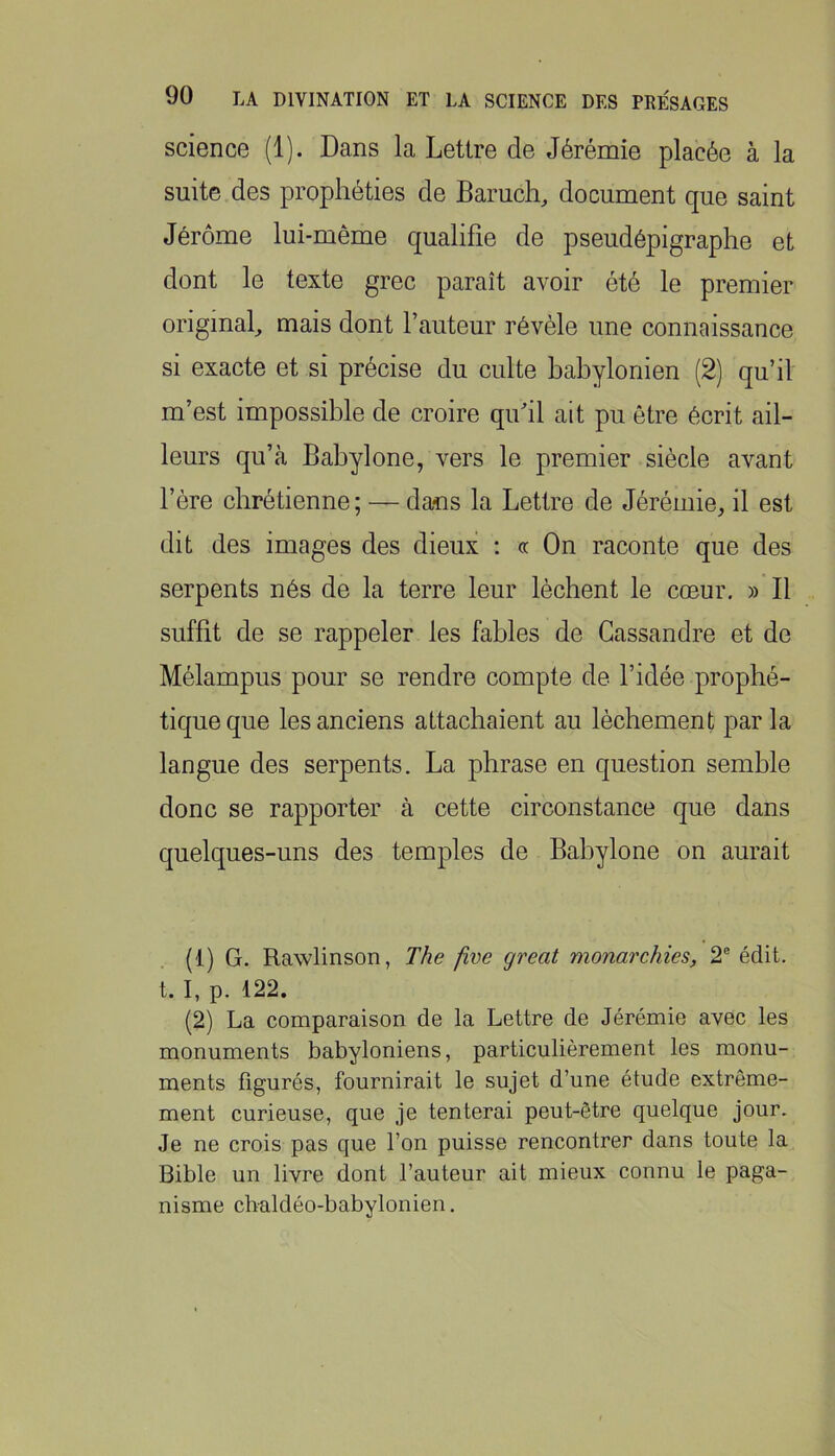 science (1). Dans la Lettre de Jérémie placée à la suite des prophéties de Bamch, document que saint Jérôme lui-même qualifie de pseudépigraphe et dont le texte grec paraît avoir été le premier original^ mais dont l’auteur révèle une connaissance si exacte et si précise du culte babylonien (2) qu’il m’est impossible de croire qifil ait pu être écrit ail- leurs qu’à Babylone, vers le premier siècle avant l’ère chrétienne ; — dans la Lettre de Jérémie, il est dit des images des dieux : œ On raconte que des serpents nés de la terre leur lèchent le cœur. » Il suffit de se rappeler les fables de Cassandre et de Mélampus pour se rendre compte de l’idée prophé- tique que les anciens attachaient au lèchement parla langue des serpents. La phrase en question semble donc se rapporter à cette circonstance que dans quelques-uns des temples de Babylone on aurait (1) G. Rawlinson, The five great monarchies, 2® édit, t. I, p. 122. (2) La comparaison de la Lettre de Jérémie avec les monuments babyloniens, particulièrement les monu- ments figurés, fournirait le sujet d’une étude extrême- ment curieuse, que je tenterai peut-être quelque jour. Je ne crois pas que l’on puisse rencontrer dans toute la Bible un livre dont l’auteur ait mieux connu le paga- nisme chaldéo-babylonien.