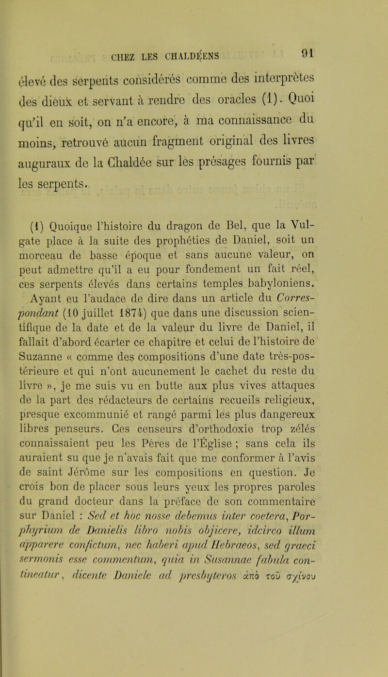 élevé des serpents considérés comme des interprètes des dieux et servant à rendre des oracles (1). Quoi qu’il en soit, on n’a encore, à ma connaissance du moins, retrouvé aucun fragment original des livres auguraux de la Glialdée sur les présages fournis par' les serpents. (1) Quoique l’histoire du dragon de Bel, que la Vul- gate place à la suite des prophéties de Daniel, soit un morceau de basse époque et sans aucune valeur, on peut admettre qu’il a eu pour fondement un fait réel, ces serpents élevés dans certains temples babyloniens. Ayant eu l’audace de dire dans un article du Corres- pondant (10 juillet 1874) que dans une discussion scien- tifique de la date et de la valeur du livre de Daniel, il fallait d’abord écarter ce chapitre et celui de l’histoire de Suzanne « comme des compositions d’une date très-pos- térieure et qui n’ont aucunement le cachet du reste du livre », je me suis vu en butte aux plus vives attaques de la part des rédacteurs de certains recueils religieux, presque excommunié et rangé parmi les plus dangereux libres penseurs. Ces censeurs d’orthodoxie trop zélés connaissaient peu les Pères de l’Église ; sans cela ils auraient su que je n'avais fait que me conformer à l’avis de saint Jérôme sur les compositions en question. Je crois bon de placer sous leurs yeux les propres paroles du grand docteur dans la préface de son commentaire sur Daniel : Sed et hoc noss^e debcmiis inter coetera^ Por- phyrium de Dcmielis libro nobis objicere, idcirco ilium apjparere confictum^ nec haberi apud Jlebraeos^ sed graeci sermonis esse commentum, quia in Susannae fabula con- tineatur ^ dicente Daniele ad presbyteros ànb rov ayivov