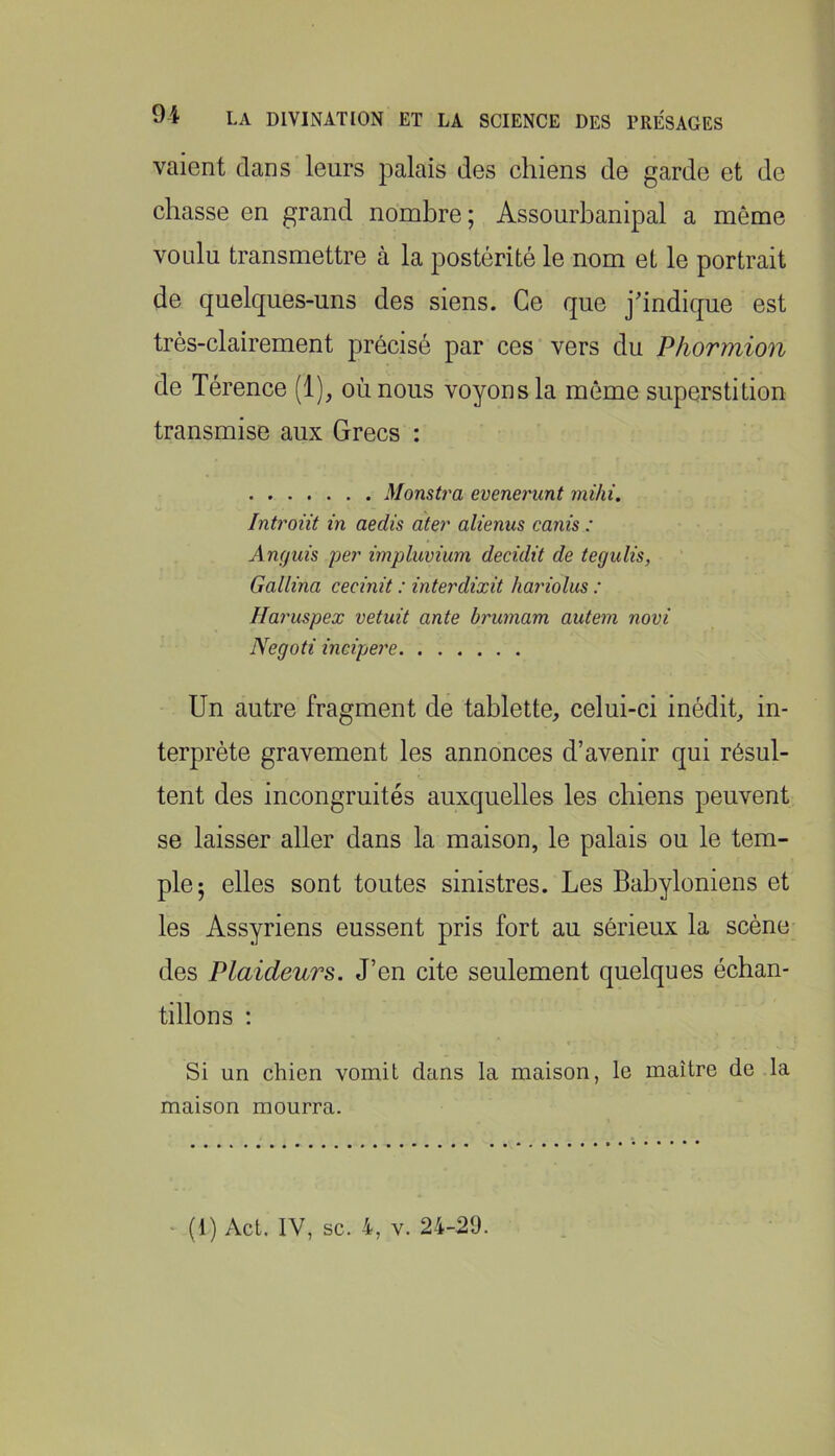 vaient dans leurs palais des chiens de garde et de chasse en grand nombre; Assourbanipal a même voulu transmettre à la postérité le nom et le portrait de quelques-uns des siens. Ce que jhndique est très-clairement précisé par ces vers du Phormion de Térence (1), où nous voyons la même superstition transmise aux Grecs : Monstra evenerunt mihi. Intront in aedis ater alienus canis : Angiiis per impluvium decidit de tegulis, Gallina cecinit : interdixit hariolus : Haruspex vetuit ante brumam autem novi Negoti incipere Un autre fragment de tablette, celui-ci inédit, in- terprète gravement les annonces d’avenir qui résul- tent des incongruités auxquelles les chiens peuvent se laisser aller dans la maison, le palais ou le tem- ple; elles sont toutes sinistres. Les Babyloniens et les Assyriens eussent pris fort au sérieux la scène des Plaideurs. J’en cite seulement quelques échan- tillons ; Si un chien vomit dans la maison, le maître de la maison mourra.